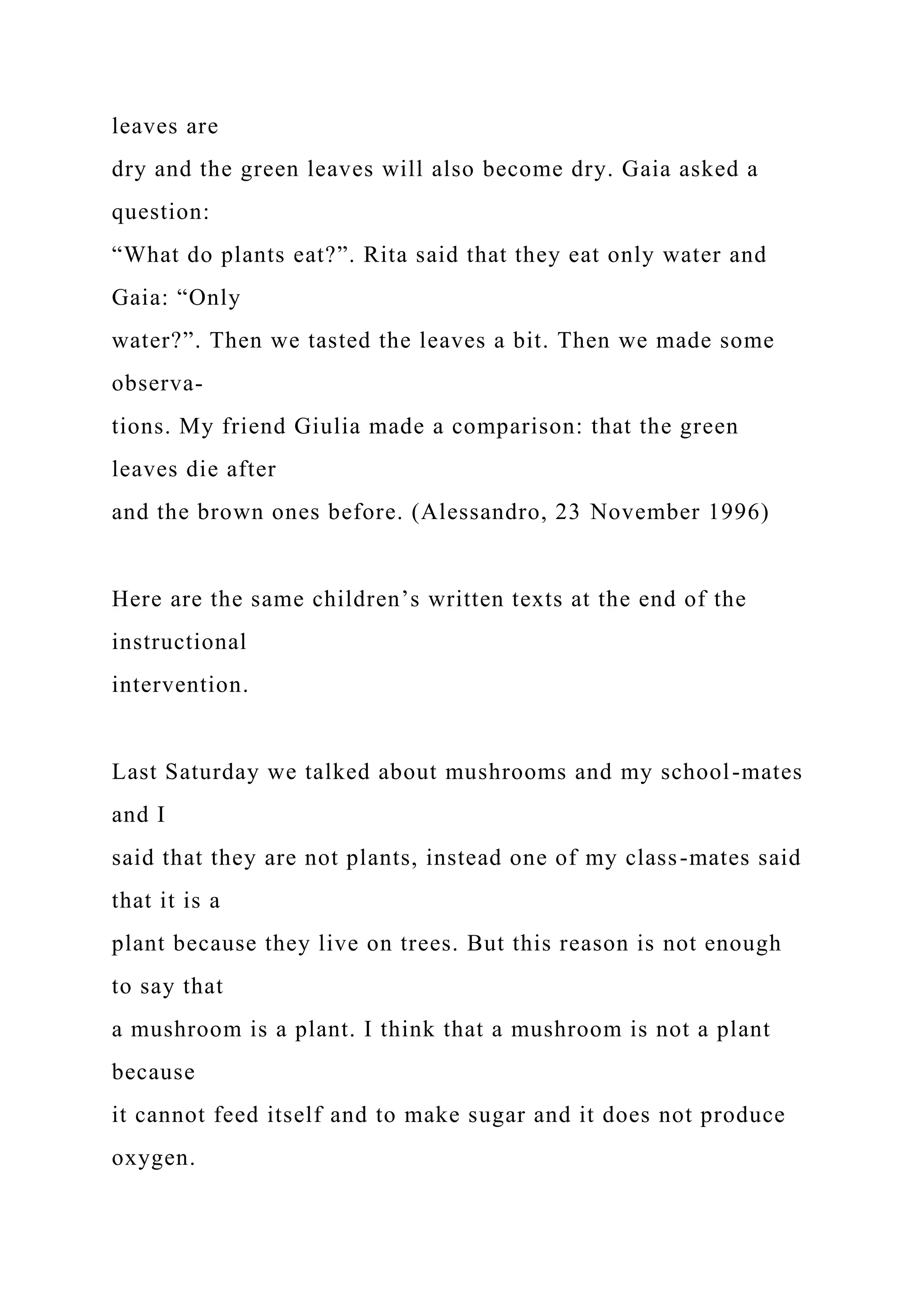 leaves are
dry and the green leaves will also become dry. Gaia asked a
question:
“What do plants eat?”. Rita said that they eat only water and
Gaia: “Only
water?”. Then we tasted the leaves a bit. Then we made some
observa-
tions. My friend Giulia made a comparison: that the green
leaves die after
and the brown ones before. (Alessandro, 23 November 1996)
Here are the same children’s written texts at the end of the
instructional
intervention.
Last Saturday we talked about mushrooms and my school-mates
and I
said that they are not plants, instead one of my class-mates said
that it is a
plant because they live on trees. But this reason is not enough
to say that
a mushroom is a plant. I think that a mushroom is not a plant
because
it cannot feed itself and to make sugar and it does not produce
oxygen.
 