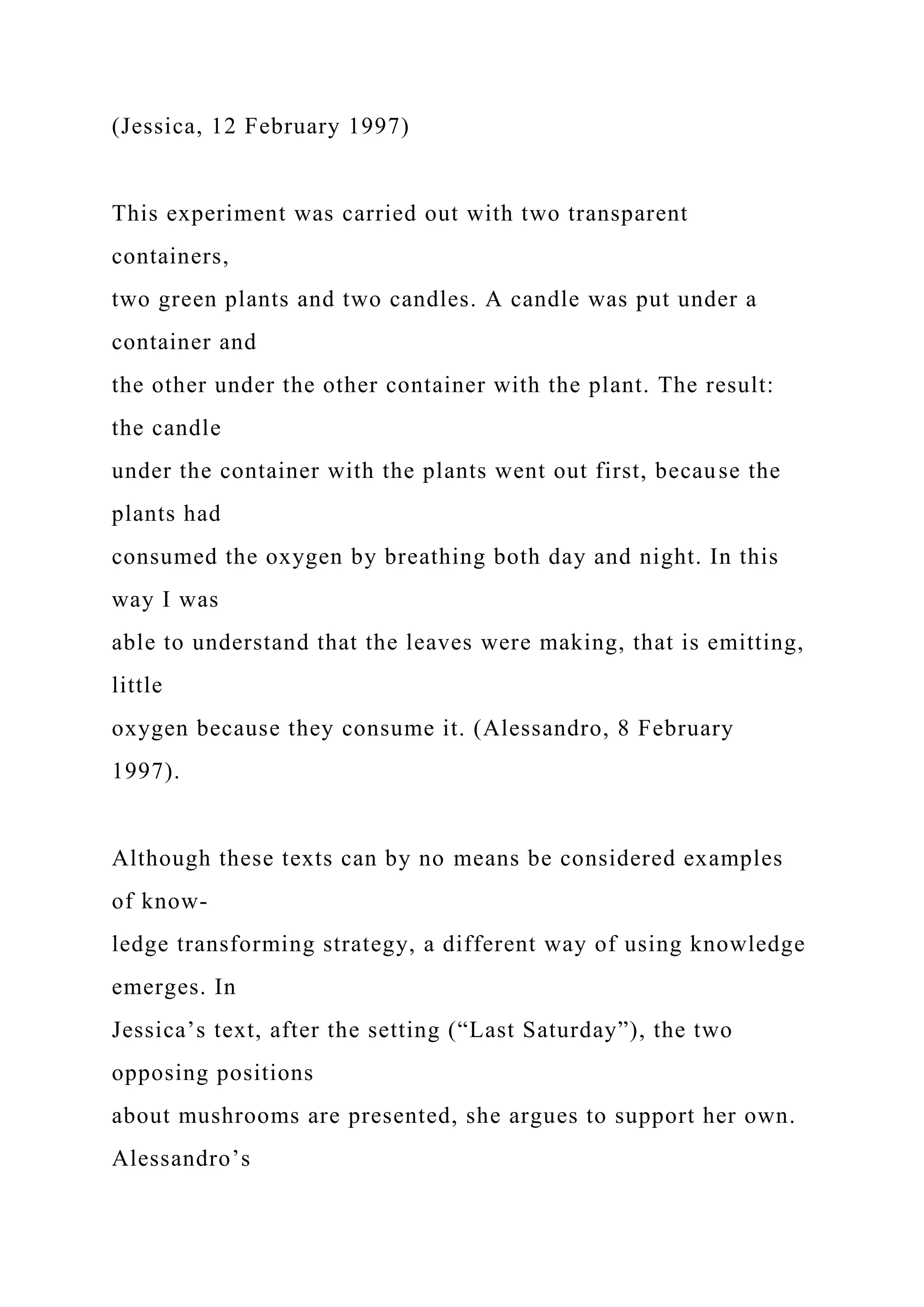 (Jessica, 12 February 1997)
This experiment was carried out with two transparent
containers,
two green plants and two candles. A candle was put under a
container and
the other under the other container with the plant. The result:
the candle
under the container with the plants went out first, because the
plants had
consumed the oxygen by breathing both day and night. In this
way I was
able to understand that the leaves were making, that is emitting,
little
oxygen because they consume it. (Alessandro, 8 February
1997).
Although these texts can by no means be considered examples
of know-
ledge transforming strategy, a different way of using knowledge
emerges. In
Jessica’s text, after the setting (“Last Saturday”), the two
opposing positions
about mushrooms are presented, she argues to support her own.
Alessandro’s
 