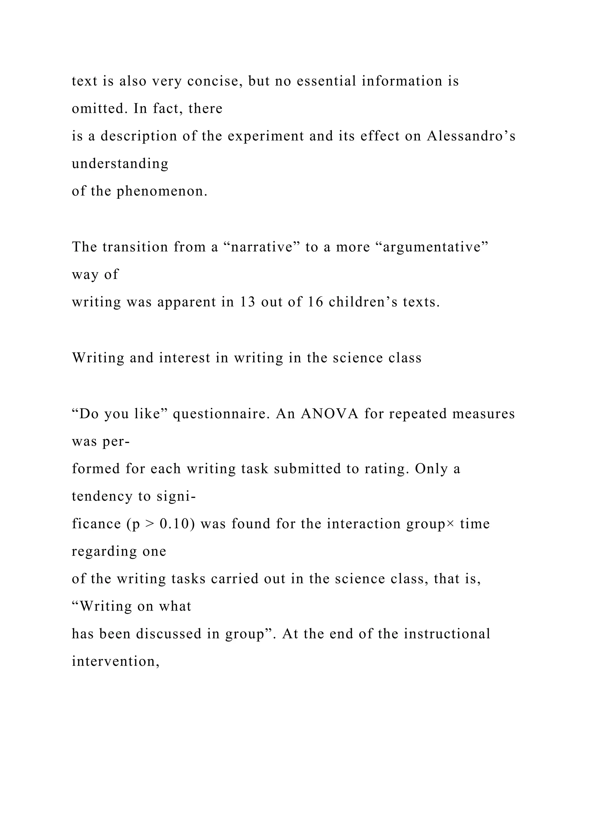 text is also very concise, but no essential information is
omitted. In fact, there
is a description of the experiment and its effect on Alessandro’s
understanding
of the phenomenon.
The transition from a “narrative” to a more “argumentative”
way of
writing was apparent in 13 out of 16 children’s texts.
Writing and interest in writing in the science class
“Do you like” questionnaire. An ANOVA for repeated measures
was per-
formed for each writing task submitted to rating. Only a
tendency to signi-
ficance (p > 0.10) was found for the interaction group× time
regarding one
of the writing tasks carried out in the science class, that is,
“Writing on what
has been discussed in group”. At the end of the instructional
intervention,
 