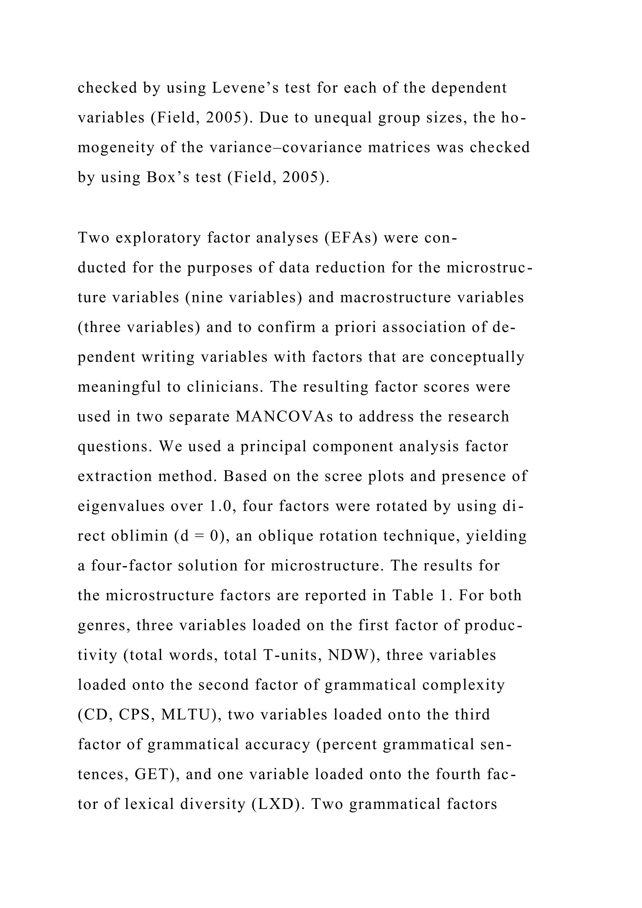 checked by using Levene’s test for each of the dependent
variables (Field, 2005). Due to unequal group sizes, the ho-
mogeneity of the variance–covariance matrices was checked
by using Box’s test (Field, 2005).
Two exploratory factor analyses (EFAs) were con-
ducted for the purposes of data reduction for the microstruc-
ture variables (nine variables) and macrostructure variables
(three variables) and to confirm a priori association of de-
pendent writing variables with factors that are conceptually
meaningful to clinicians. The resulting factor scores were
used in two separate MANCOVAs to address the research
questions. We used a principal component analysis factor
extraction method. Based on the scree plots and presence of
eigenvalues over 1.0, four factors were rotated by using di-
rect oblimin (d = 0), an oblique rotation technique, yielding
a four-factor solution for microstructure. The results for
the microstructure factors are reported in Table 1. For both
genres, three variables loaded on the first factor of produc-
tivity (total words, total T-units, NDW), three variables
loaded onto the second factor of grammatical complexity
(CD, CPS, MLTU), two variables loaded onto the third
factor of grammatical accuracy (percent grammatical sen-
tences, GET), and one variable loaded onto the fourth fac-
tor of lexical diversity (LXD). Two grammatical factors
 