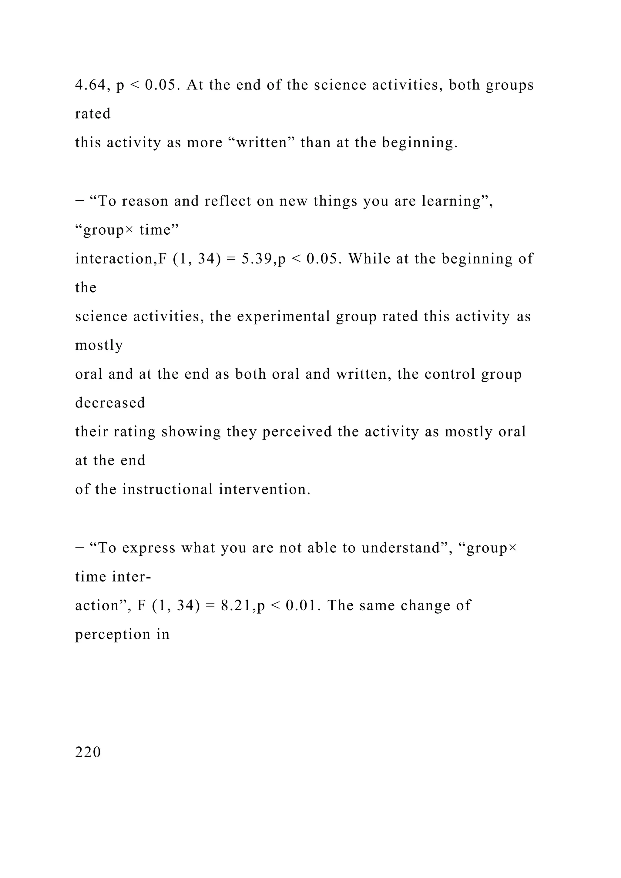 4.64, p < 0.05. At the end of the science activities, both groups
rated
this activity as more “written” than at the beginning.
− “To reason and reflect on new things you are learning”,
“group× time”
interaction,F (1, 34) = 5.39,p < 0.05. While at the beginning of
the
science activities, the experimental group rated this activity as
mostly
oral and at the end as both oral and written, the control group
decreased
their rating showing they perceived the activity as mostly oral
at the end
of the instructional intervention.
− “To express what you are not able to understand”, “group×
time inter-
action”, F (1, 34) = 8.21,p < 0.01. The same change of
perception in
220
 