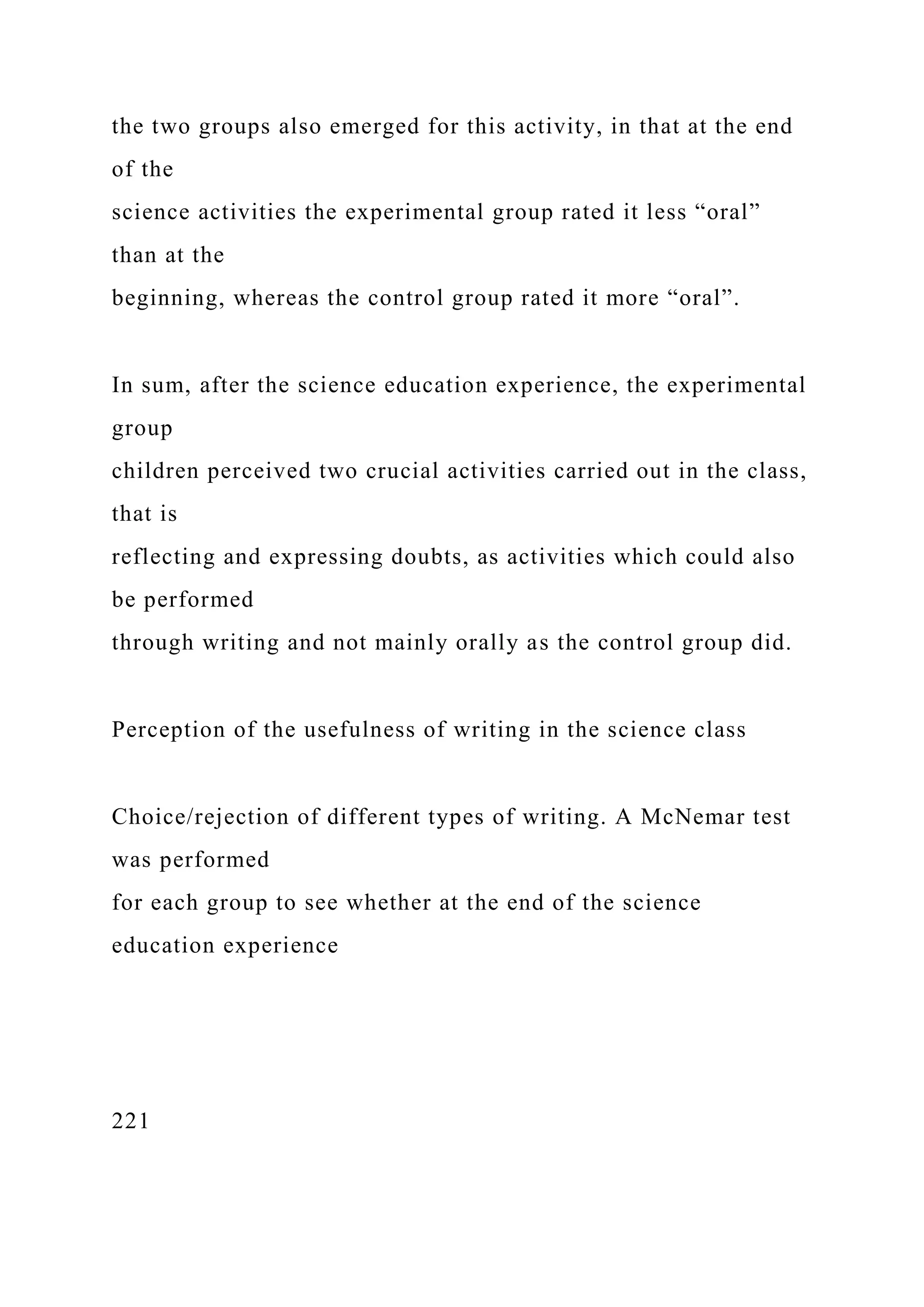 the two groups also emerged for this activity, in that at the end
of the
science activities the experimental group rated it less “oral”
than at the
beginning, whereas the control group rated it more “oral”.
In sum, after the science education experience, the experimental
group
children perceived two crucial activities carried out in the class,
that is
reflecting and expressing doubts, as activities which could also
be performed
through writing and not mainly orally as the control group did.
Perception of the usefulness of writing in the science class
Choice/rejection of different types of writing. A McNemar test
was performed
for each group to see whether at the end of the science
education experience
221
 