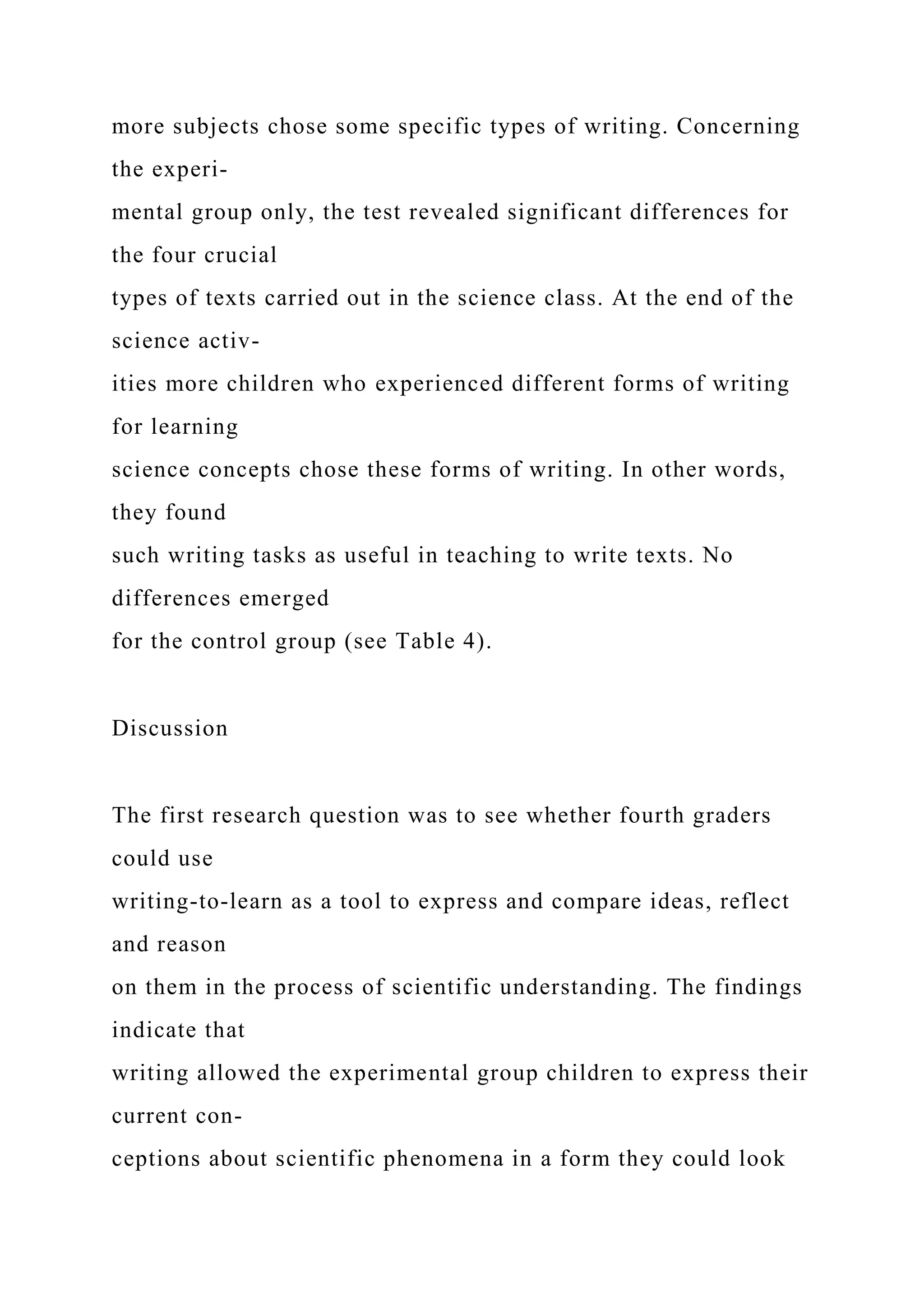 more subjects chose some specific types of writing. Concerning
the experi-
mental group only, the test revealed significant differences for
the four crucial
types of texts carried out in the science class. At the end of the
science activ-
ities more children who experienced different forms of writing
for learning
science concepts chose these forms of writing. In other words,
they found
such writing tasks as useful in teaching to write texts. No
differences emerged
for the control group (see Table 4).
Discussion
The first research question was to see whether fourth graders
could use
writing-to-learn as a tool to express and compare ideas, reflect
and reason
on them in the process of scientific understanding. The findings
indicate that
writing allowed the experimental group children to express their
current con-
ceptions about scientific phenomena in a form they could look
 