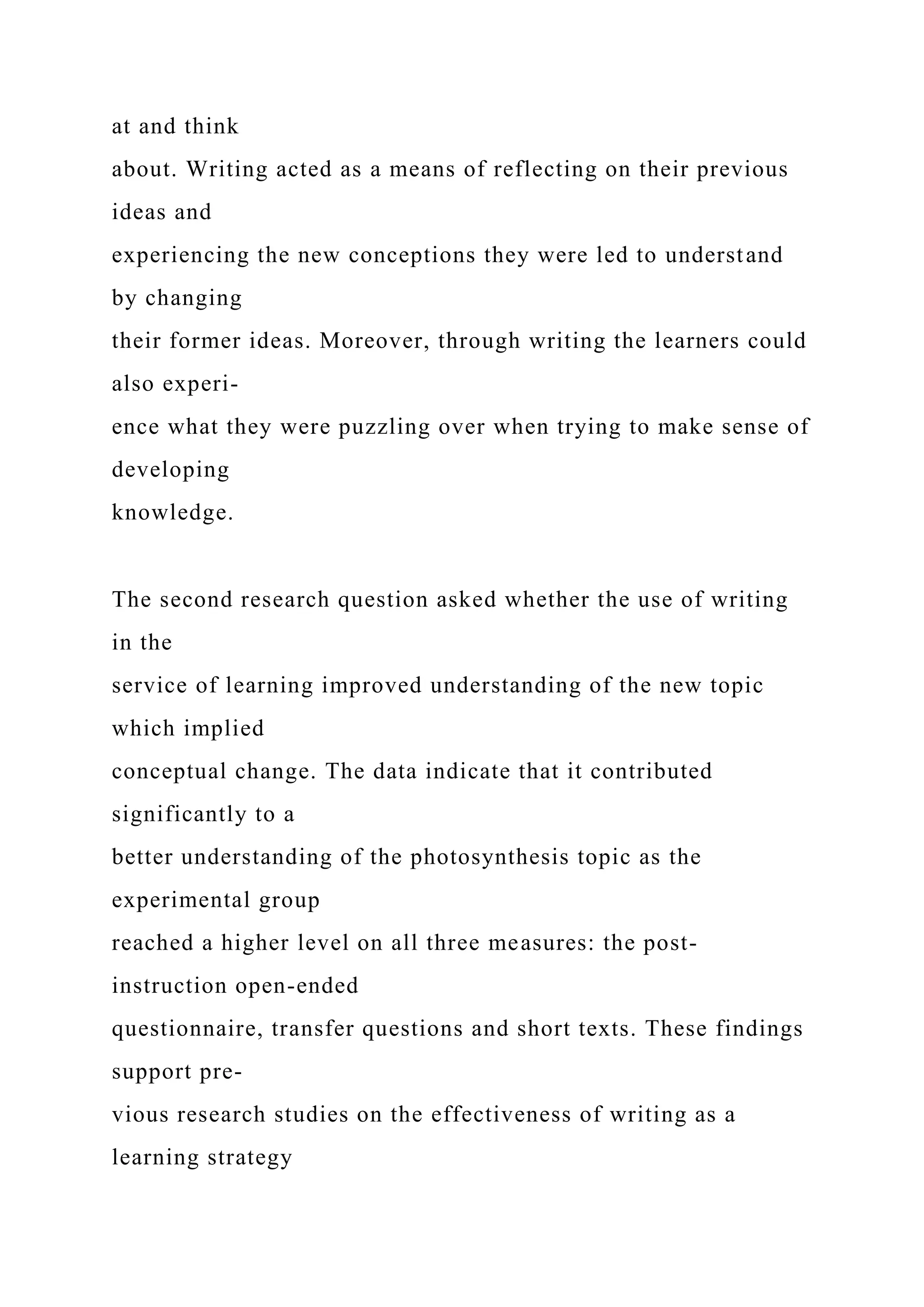 at and think
about. Writing acted as a means of reflecting on their previous
ideas and
experiencing the new conceptions they were led to understand
by changing
their former ideas. Moreover, through writing the learners could
also experi-
ence what they were puzzling over when trying to make sense of
developing
knowledge.
The second research question asked whether the use of writing
in the
service of learning improved understanding of the new topic
which implied
conceptual change. The data indicate that it contributed
significantly to a
better understanding of the photosynthesis topic as the
experimental group
reached a higher level on all three measures: the post-
instruction open-ended
questionnaire, transfer questions and short texts. These findings
support pre-
vious research studies on the effectiveness of writing as a
learning strategy
 