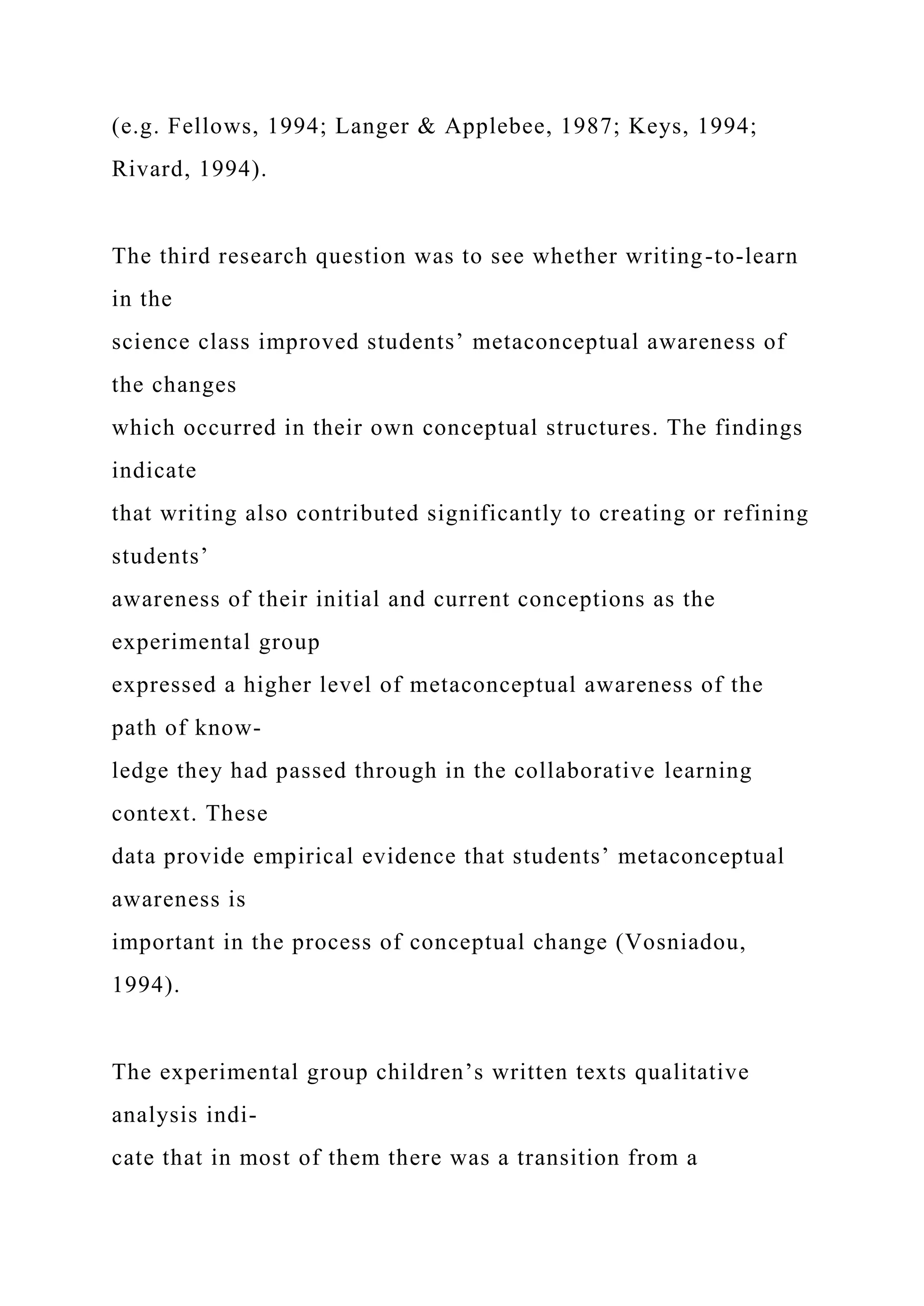 (e.g. Fellows, 1994; Langer & Applebee, 1987; Keys, 1994;
Rivard, 1994).
The third research question was to see whether writing-to-learn
in the
science class improved students’ metaconceptual awareness of
the changes
which occurred in their own conceptual structures. The findings
indicate
that writing also contributed significantly to creating or refining
students’
awareness of their initial and current conceptions as the
experimental group
expressed a higher level of metaconceptual awareness of the
path of know-
ledge they had passed through in the collaborative learning
context. These
data provide empirical evidence that students’ metaconceptual
awareness is
important in the process of conceptual change (Vosniadou,
1994).
The experimental group children’s written texts qualitative
analysis indi-
cate that in most of them there was a transition from a
 