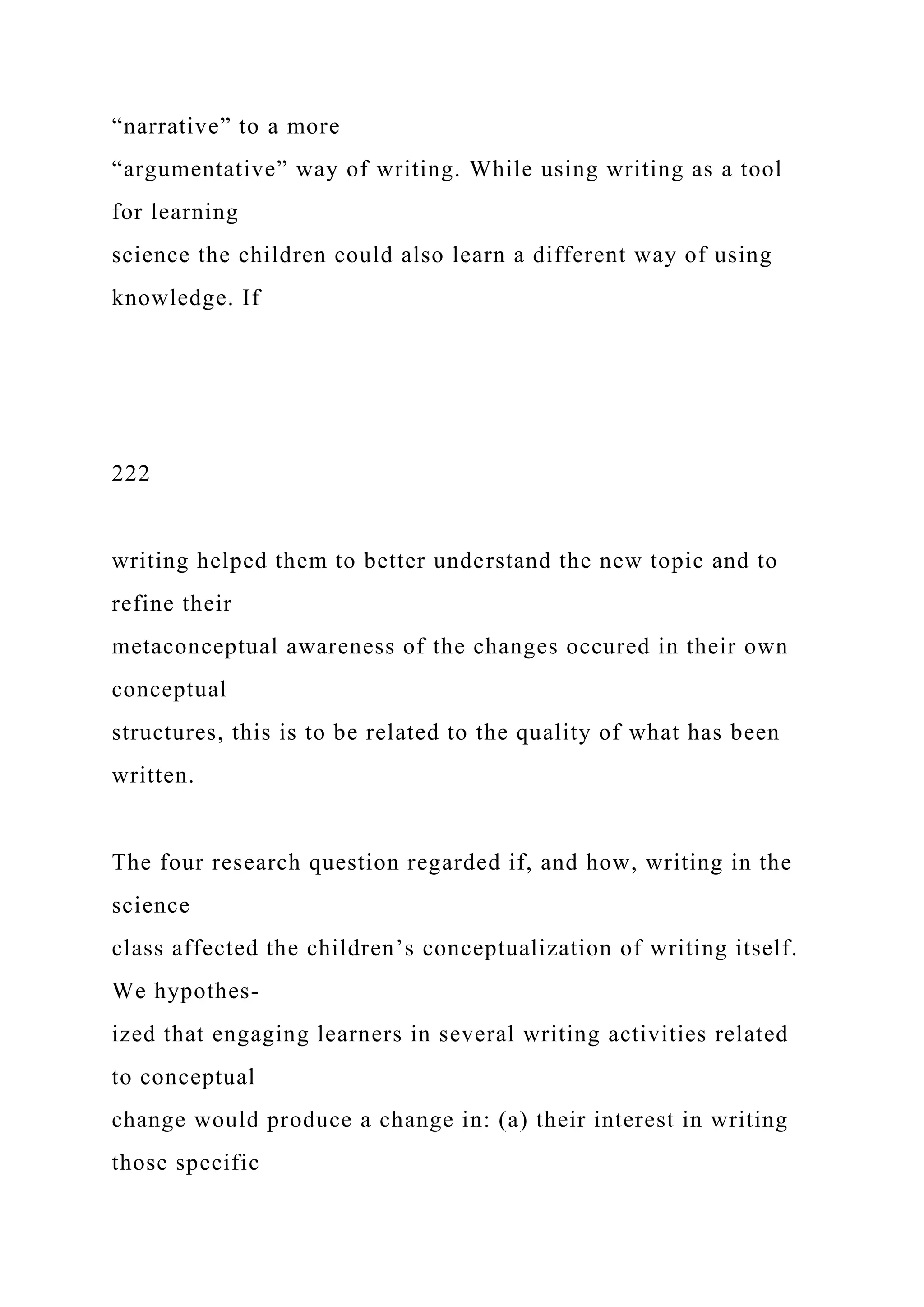 “narrative” to a more
“argumentative” way of writing. While using writing as a tool
for learning
science the children could also learn a different way of using
knowledge. If
222
writing helped them to better understand the new topic and to
refine their
metaconceptual awareness of the changes occured in their own
conceptual
structures, this is to be related to the quality of what has been
written.
The four research question regarded if, and how, writing in the
science
class affected the children’s conceptualization of writing itself.
We hypothes-
ized that engaging learners in several writing activities related
to conceptual
change would produce a change in: (a) their interest in writing
those specific
 