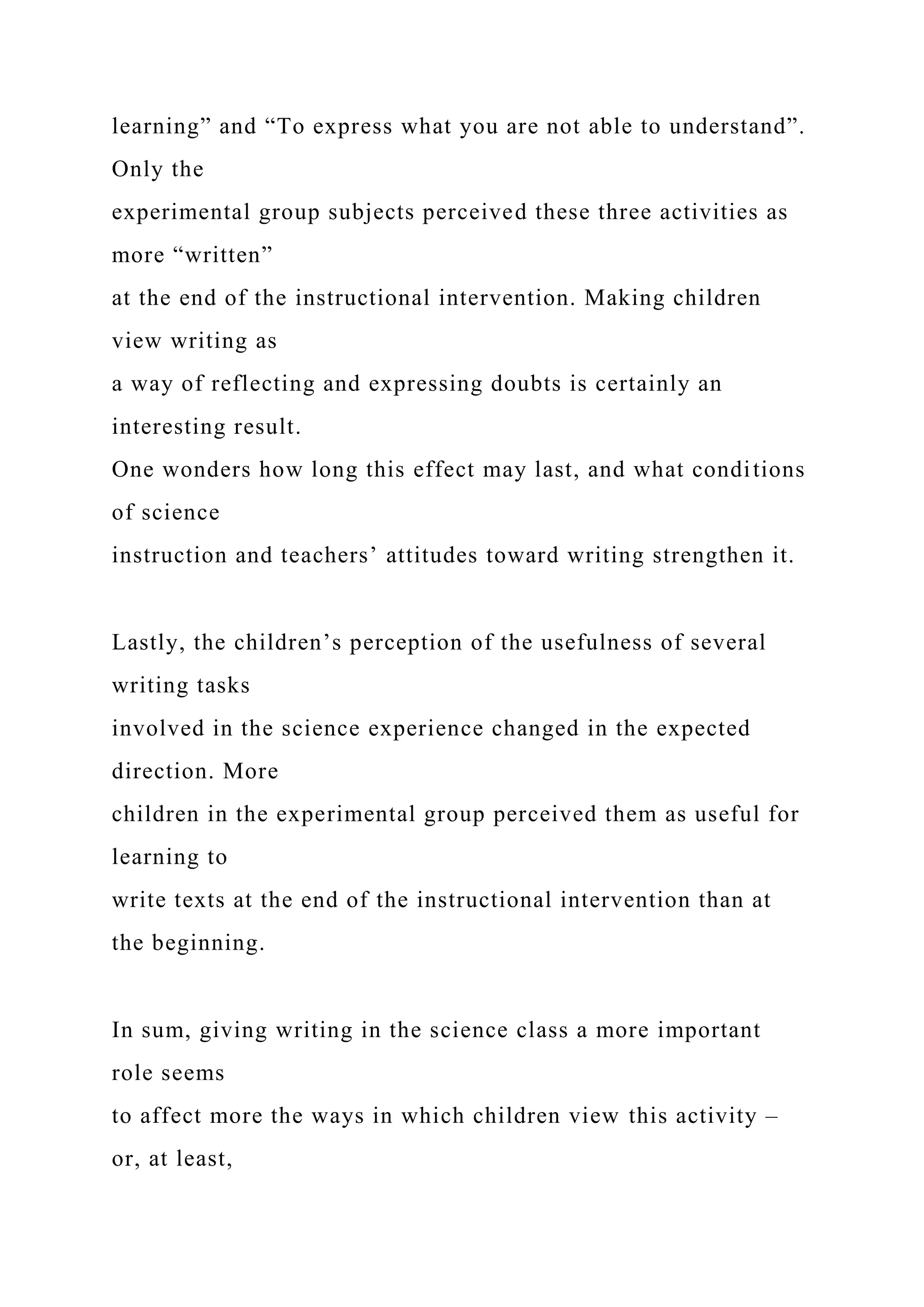 learning” and “To express what you are not able to understand”.
Only the
experimental group subjects perceived these three activities as
more “written”
at the end of the instructional intervention. Making children
view writing as
a way of reflecting and expressing doubts is certainly an
interesting result.
One wonders how long this effect may last, and what conditions
of science
instruction and teachers’ attitudes toward writing strengthen it.
Lastly, the children’s perception of the usefulness of several
writing tasks
involved in the science experience changed in the expected
direction. More
children in the experimental group perceived them as useful for
learning to
write texts at the end of the instructional intervention than at
the beginning.
In sum, giving writing in the science class a more important
role seems
to affect more the ways in which children view this activity –
or, at least,
 