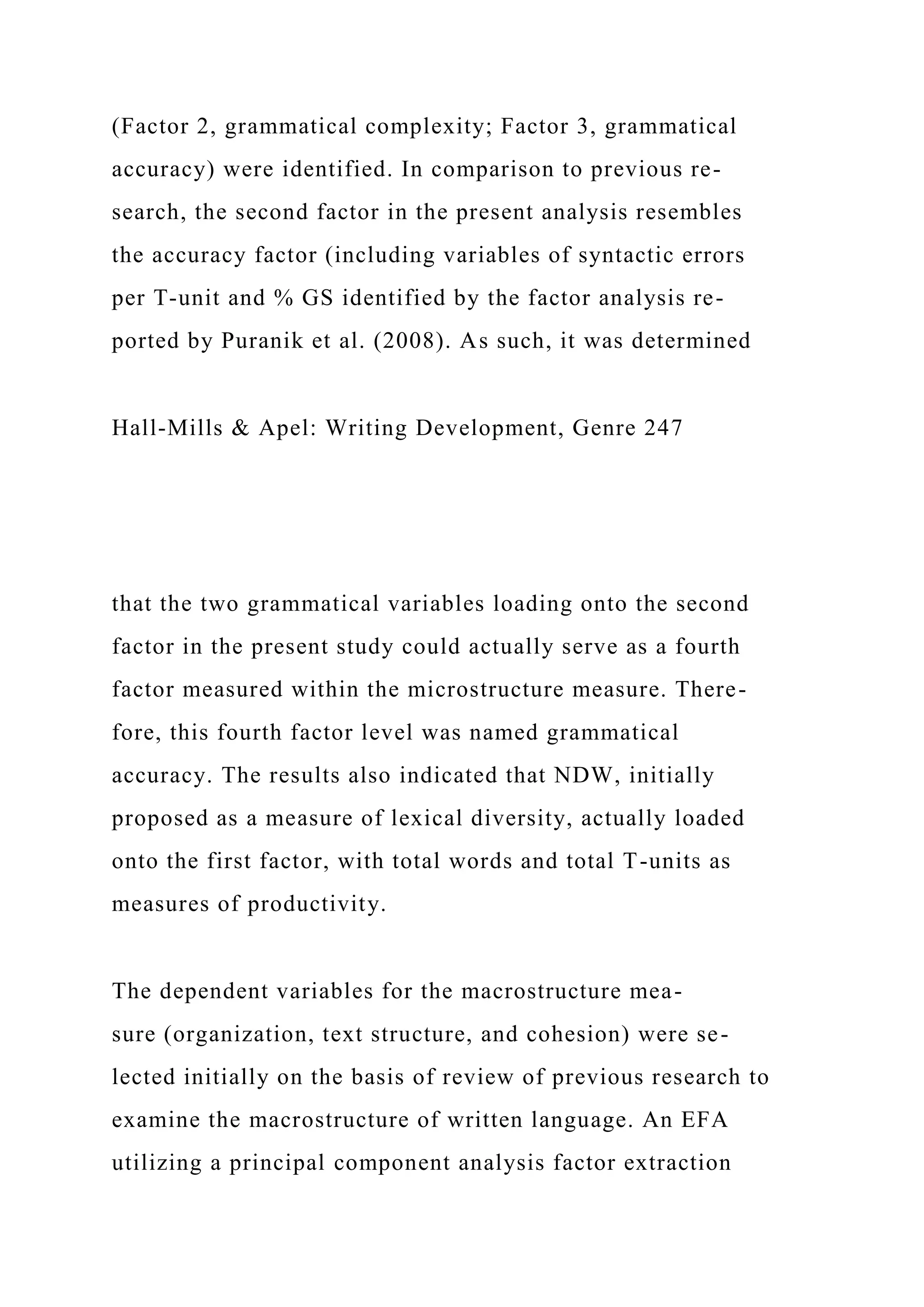 (Factor 2, grammatical complexity; Factor 3, grammatical
accuracy) were identified. In comparison to previous re-
search, the second factor in the present analysis resembles
the accuracy factor (including variables of syntactic errors
per T-unit and % GS identified by the factor analysis re-
ported by Puranik et al. (2008). As such, it was determined
Hall-Mills & Apel: Writing Development, Genre 247
that the two grammatical variables loading onto the second
factor in the present study could actually serve as a fourth
factor measured within the microstructure measure. There-
fore, this fourth factor level was named grammatical
accuracy. The results also indicated that NDW, initially
proposed as a measure of lexical diversity, actually loaded
onto the first factor, with total words and total T-units as
measures of productivity.
The dependent variables for the macrostructure mea-
sure (organization, text structure, and cohesion) were se-
lected initially on the basis of review of previous research to
examine the macrostructure of written language. An EFA
utilizing a principal component analysis factor extraction
 