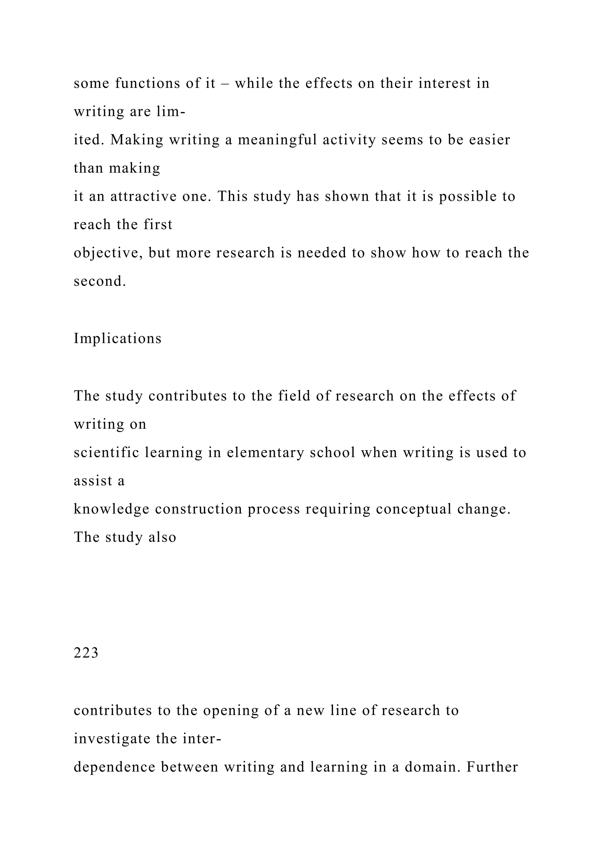 some functions of it – while the effects on their interest in
writing are lim-
ited. Making writing a meaningful activity seems to be easier
than making
it an attractive one. This study has shown that it is possible to
reach the first
objective, but more research is needed to show how to reach the
second.
Implications
The study contributes to the field of research on the effects of
writing on
scientific learning in elementary school when writing is used to
assist a
knowledge construction process requiring conceptual change.
The study also
223
contributes to the opening of a new line of research to
investigate the inter-
dependence between writing and learning in a domain. Further
 