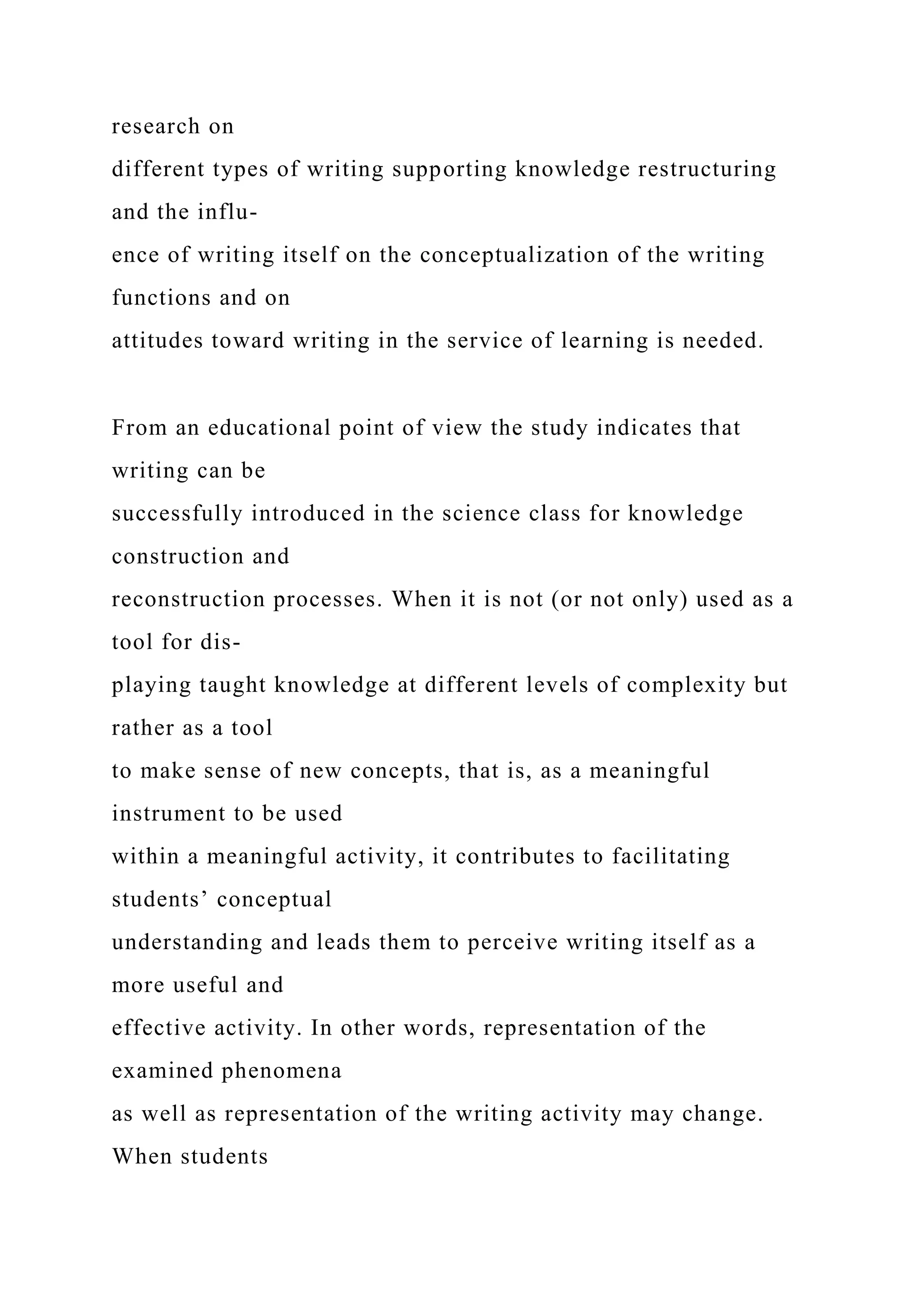 research on
different types of writing supporting knowledge restructuring
and the influ-
ence of writing itself on the conceptualization of the writing
functions and on
attitudes toward writing in the service of learning is needed.
From an educational point of view the study indicates that
writing can be
successfully introduced in the science class for knowledge
construction and
reconstruction processes. When it is not (or not only) used as a
tool for dis-
playing taught knowledge at different levels of complexity but
rather as a tool
to make sense of new concepts, that is, as a meaningful
instrument to be used
within a meaningful activity, it contributes to facilitating
students’ conceptual
understanding and leads them to perceive writing itself as a
more useful and
effective activity. In other words, representation of the
examined phenomena
as well as representation of the writing activity may change.
When students
 