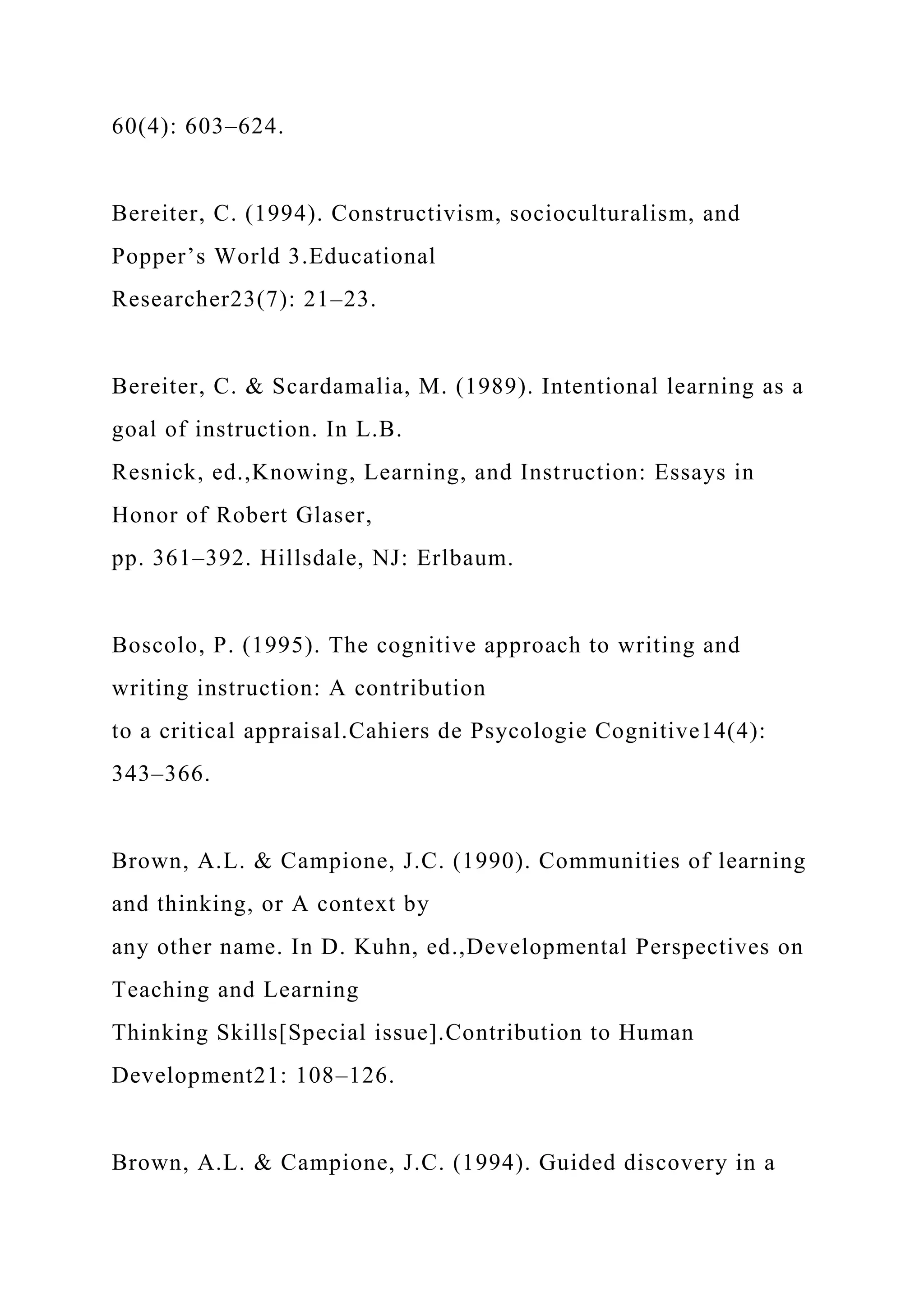 60(4): 603–624.
Bereiter, C. (1994). Constructivism, socioculturalism, and
Popper’s World 3.Educational
Researcher23(7): 21–23.
Bereiter, C. & Scardamalia, M. (1989). Intentional learning as a
goal of instruction. In L.B.
Resnick, ed.,Knowing, Learning, and Instruction: Essays in
Honor of Robert Glaser,
pp. 361–392. Hillsdale, NJ: Erlbaum.
Boscolo, P. (1995). The cognitive approach to writing and
writing instruction: A contribution
to a critical appraisal.Cahiers de Psycologie Cognitive14(4):
343–366.
Brown, A.L. & Campione, J.C. (1990). Communities of learning
and thinking, or A context by
any other name. In D. Kuhn, ed.,Developmental Perspectives on
Teaching and Learning
Thinking Skills[Special issue].Contribution to Human
Development21: 108–126.
Brown, A.L. & Campione, J.C. (1994). Guided discovery in a
 