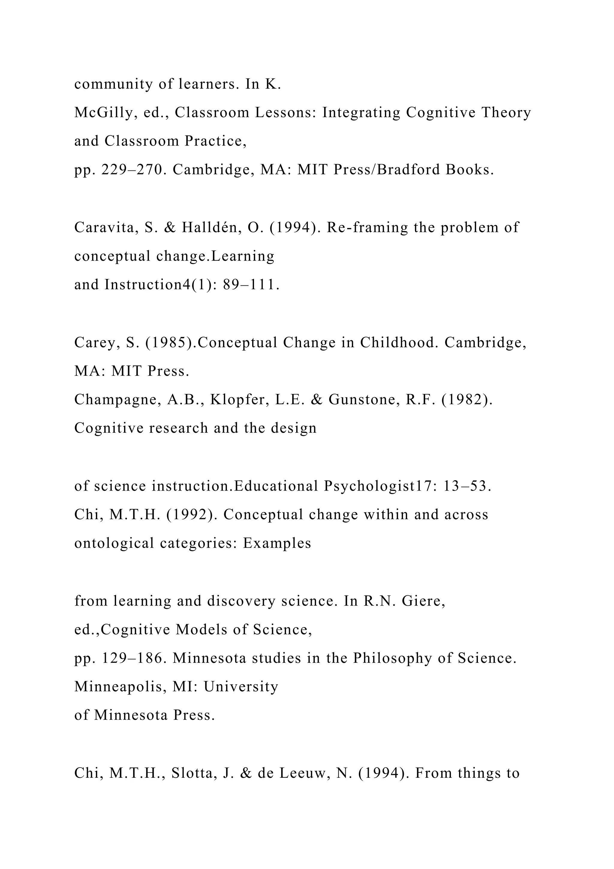 community of learners. In K.
McGilly, ed., Classroom Lessons: Integrating Cognitive Theory
and Classroom Practice,
pp. 229–270. Cambridge, MA: MIT Press/Bradford Books.
Caravita, S. & Halldén, O. (1994). Re-framing the problem of
conceptual change.Learning
and Instruction4(1): 89–111.
Carey, S. (1985).Conceptual Change in Childhood. Cambridge,
MA: MIT Press.
Champagne, A.B., Klopfer, L.E. & Gunstone, R.F. (1982).
Cognitive research and the design
of science instruction.Educational Psychologist17: 13–53.
Chi, M.T.H. (1992). Conceptual change within and across
ontological categories: Examples
from learning and discovery science. In R.N. Giere,
ed.,Cognitive Models of Science,
pp. 129–186. Minnesota studies in the Philosophy of Science.
Minneapolis, MI: University
of Minnesota Press.
Chi, M.T.H., Slotta, J. & de Leeuw, N. (1994). From things to
 