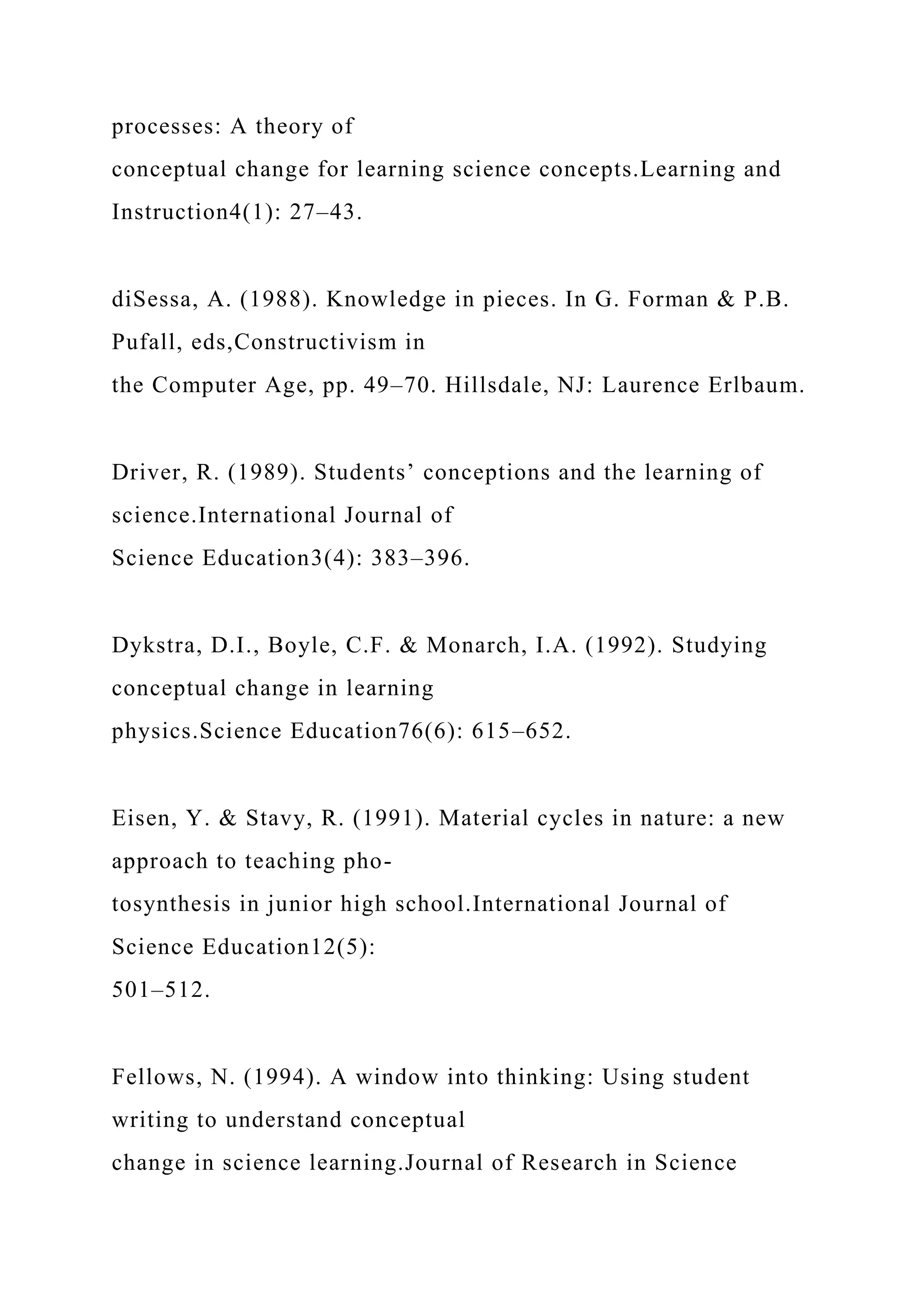 processes: A theory of
conceptual change for learning science concepts.Learning and
Instruction4(1): 27–43.
diSessa, A. (1988). Knowledge in pieces. In G. Forman & P.B.
Pufall, eds,Constructivism in
the Computer Age, pp. 49–70. Hillsdale, NJ: Laurence Erlbaum.
Driver, R. (1989). Students’ conceptions and the learning of
science.International Journal of
Science Education3(4): 383–396.
Dykstra, D.I., Boyle, C.F. & Monarch, I.A. (1992). Studying
conceptual change in learning
physics.Science Education76(6): 615–652.
Eisen, Y. & Stavy, R. (1991). Material cycles in nature: a new
approach to teaching pho-
tosynthesis in junior high school.International Journal of
Science Education12(5):
501–512.
Fellows, N. (1994). A window into thinking: Using student
writing to understand conceptual
change in science learning.Journal of Research in Science
 