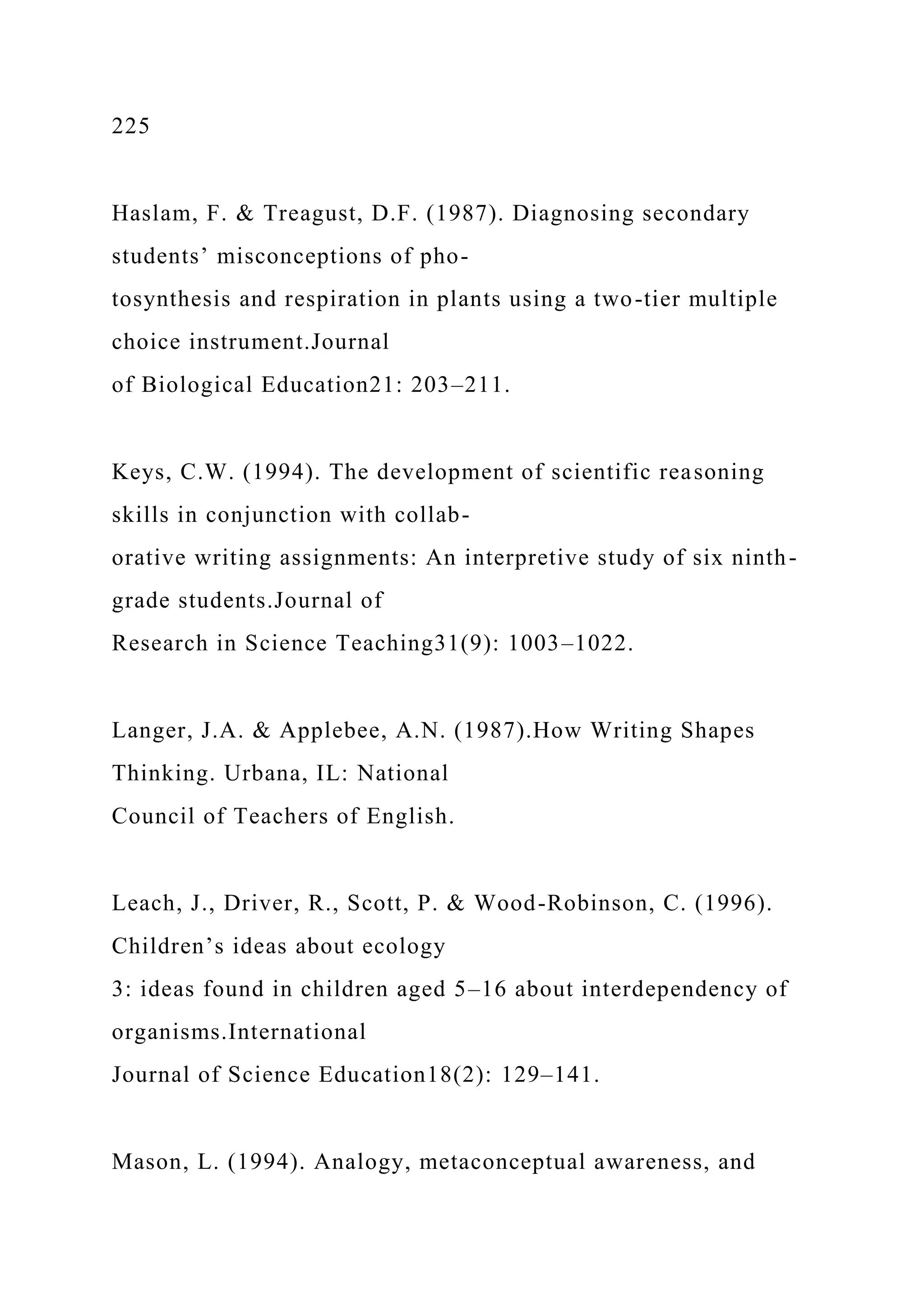 225
Haslam, F. & Treagust, D.F. (1987). Diagnosing secondary
students’ misconceptions of pho-
tosynthesis and respiration in plants using a two-tier multiple
choice instrument.Journal
of Biological Education21: 203–211.
Keys, C.W. (1994). The development of scientific reasoning
skills in conjunction with collab-
orative writing assignments: An interpretive study of six ninth-
grade students.Journal of
Research in Science Teaching31(9): 1003–1022.
Langer, J.A. & Applebee, A.N. (1987).How Writing Shapes
Thinking. Urbana, IL: National
Council of Teachers of English.
Leach, J., Driver, R., Scott, P. & Wood-Robinson, C. (1996).
Children’s ideas about ecology
3: ideas found in children aged 5–16 about interdependency of
organisms.International
Journal of Science Education18(2): 129–141.
Mason, L. (1994). Analogy, metaconceptual awareness, and
 