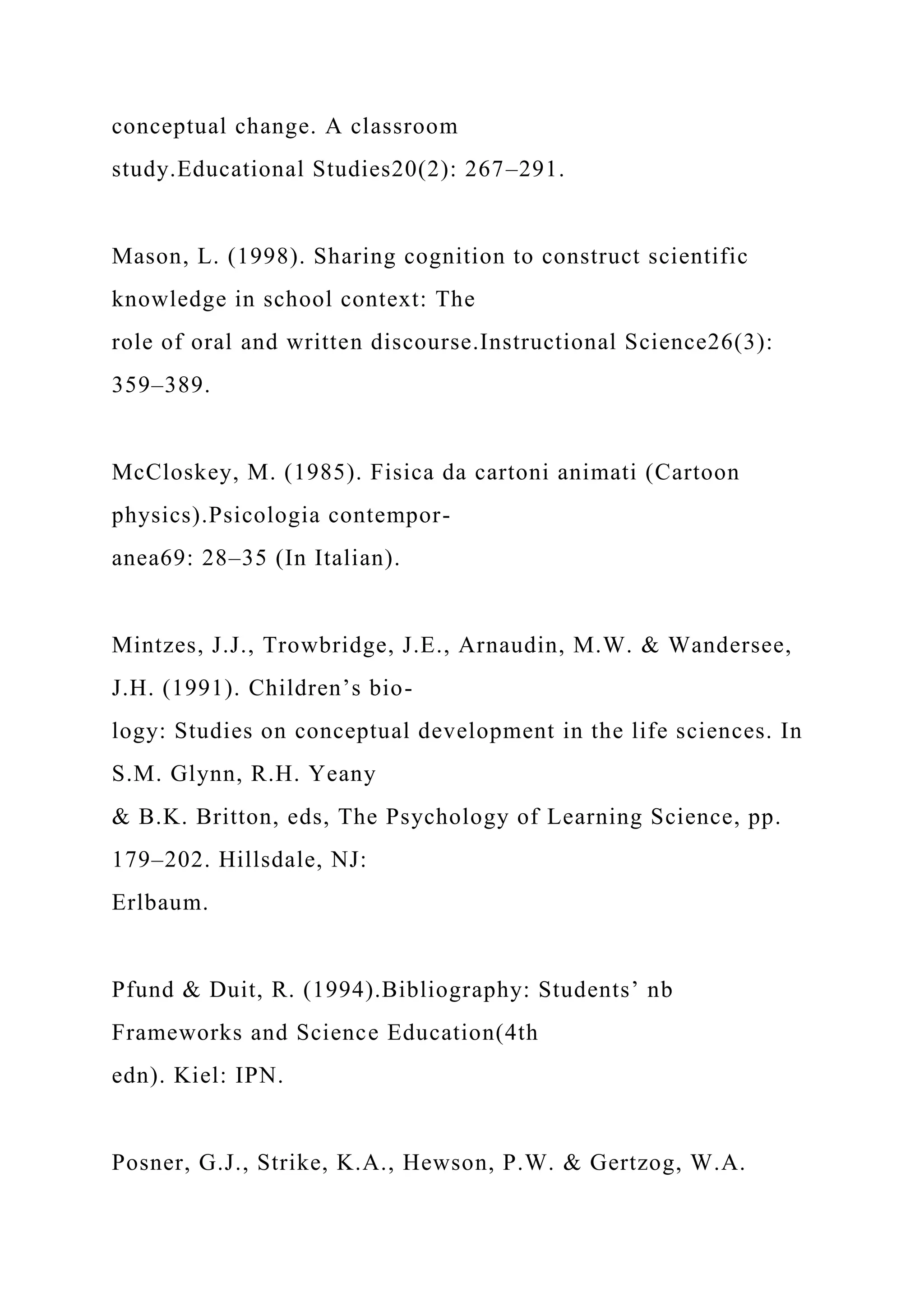 conceptual change. A classroom
study.Educational Studies20(2): 267–291.
Mason, L. (1998). Sharing cognition to construct scientific
knowledge in school context: The
role of oral and written discourse.Instructional Science26(3):
359–389.
McCloskey, M. (1985). Fisica da cartoni animati (Cartoon
physics).Psicologia contempor-
anea69: 28–35 (In Italian).
Mintzes, J.J., Trowbridge, J.E., Arnaudin, M.W. & Wandersee,
J.H. (1991). Children’s bio-
logy: Studies on conceptual development in the life sciences. In
S.M. Glynn, R.H. Yeany
& B.K. Britton, eds, The Psychology of Learning Science, pp.
179–202. Hillsdale, NJ:
Erlbaum.
Pfund & Duit, R. (1994).Bibliography: Students’ nb
Frameworks and Science Education(4th
edn). Kiel: IPN.
Posner, G.J., Strike, K.A., Hewson, P.W. & Gertzog, W.A.
 