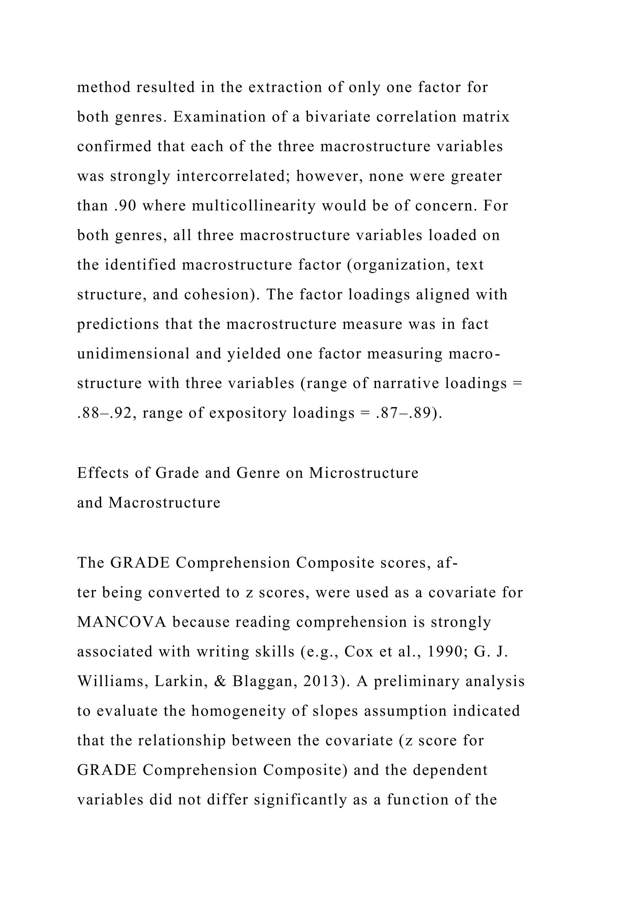 method resulted in the extraction of only one factor for
both genres. Examination of a bivariate correlation matrix
confirmed that each of the three macrostructure variables
was strongly intercorrelated; however, none were greater
than .90 where multicollinearity would be of concern. For
both genres, all three macrostructure variables loaded on
the identified macrostructure factor (organization, text
structure, and cohesion). The factor loadings aligned with
predictions that the macrostructure measure was in fact
unidimensional and yielded one factor measuring macro-
structure with three variables (range of narrative loadings =
.88–.92, range of expository loadings = .87–.89).
Effects of Grade and Genre on Microstructure
and Macrostructure
The GRADE Comprehension Composite scores, af-
ter being converted to z scores, were used as a covariate for
MANCOVA because reading comprehension is strongly
associated with writing skills (e.g., Cox et al., 1990; G. J.
Williams, Larkin, & Blaggan, 2013). A preliminary analysis
to evaluate the homogeneity of slopes assumption indicated
that the relationship between the covariate (z score for
GRADE Comprehension Composite) and the dependent
variables did not differ significantly as a function of the
 