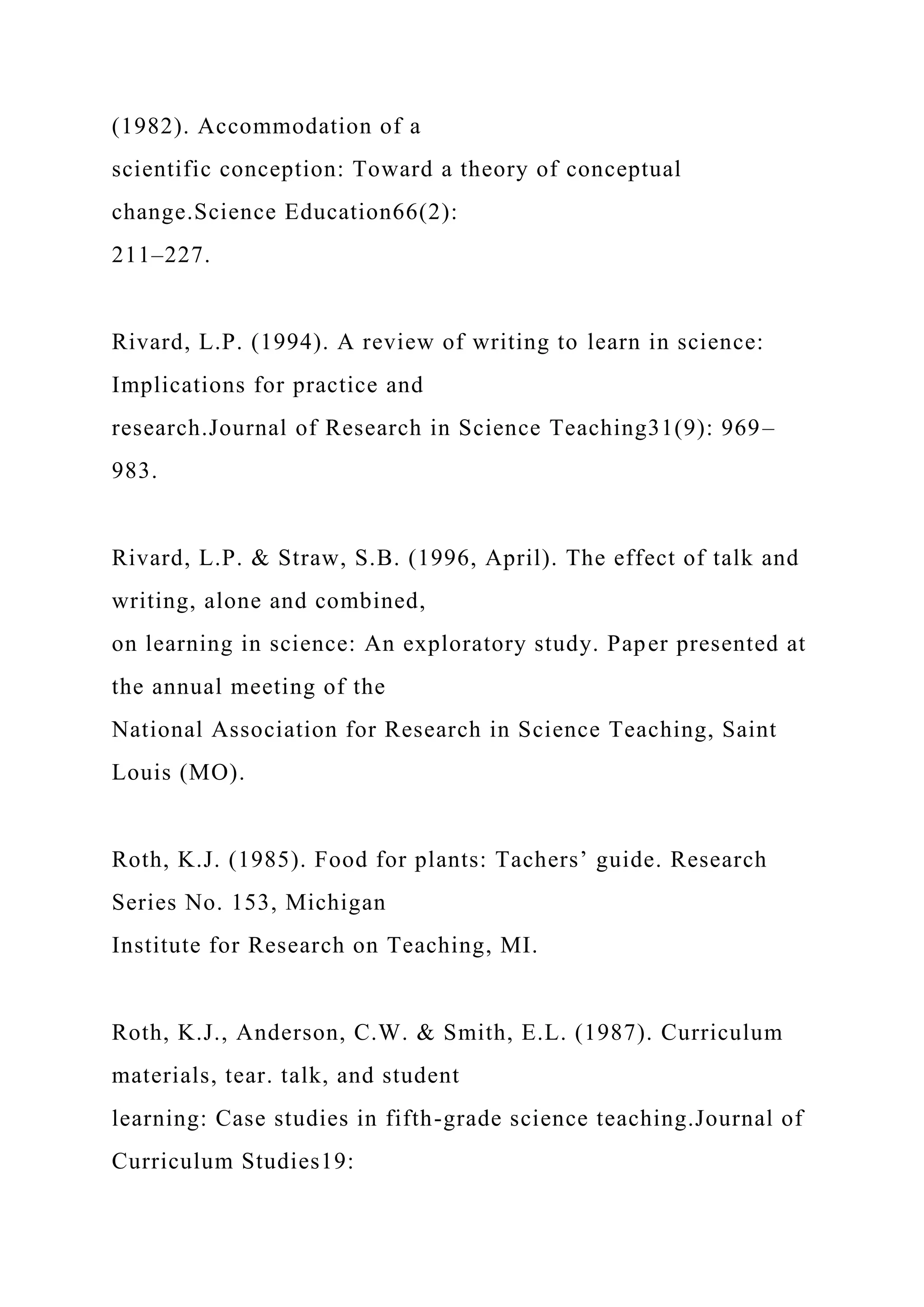 (1982). Accommodation of a
scientific conception: Toward a theory of conceptual
change.Science Education66(2):
211–227.
Rivard, L.P. (1994). A review of writing to learn in science:
Implications for practice and
research.Journal of Research in Science Teaching31(9): 969–
983.
Rivard, L.P. & Straw, S.B. (1996, April). The effect of talk and
writing, alone and combined,
on learning in science: An exploratory study. Paper presented at
the annual meeting of the
National Association for Research in Science Teaching, Saint
Louis (MO).
Roth, K.J. (1985). Food for plants: Tachers’ guide. Research
Series No. 153, Michigan
Institute for Research on Teaching, MI.
Roth, K.J., Anderson, C.W. & Smith, E.L. (1987). Curriculum
materials, tear. talk, and student
learning: Case studies in fifth-grade science teaching.Journal of
Curriculum Studies19:
 