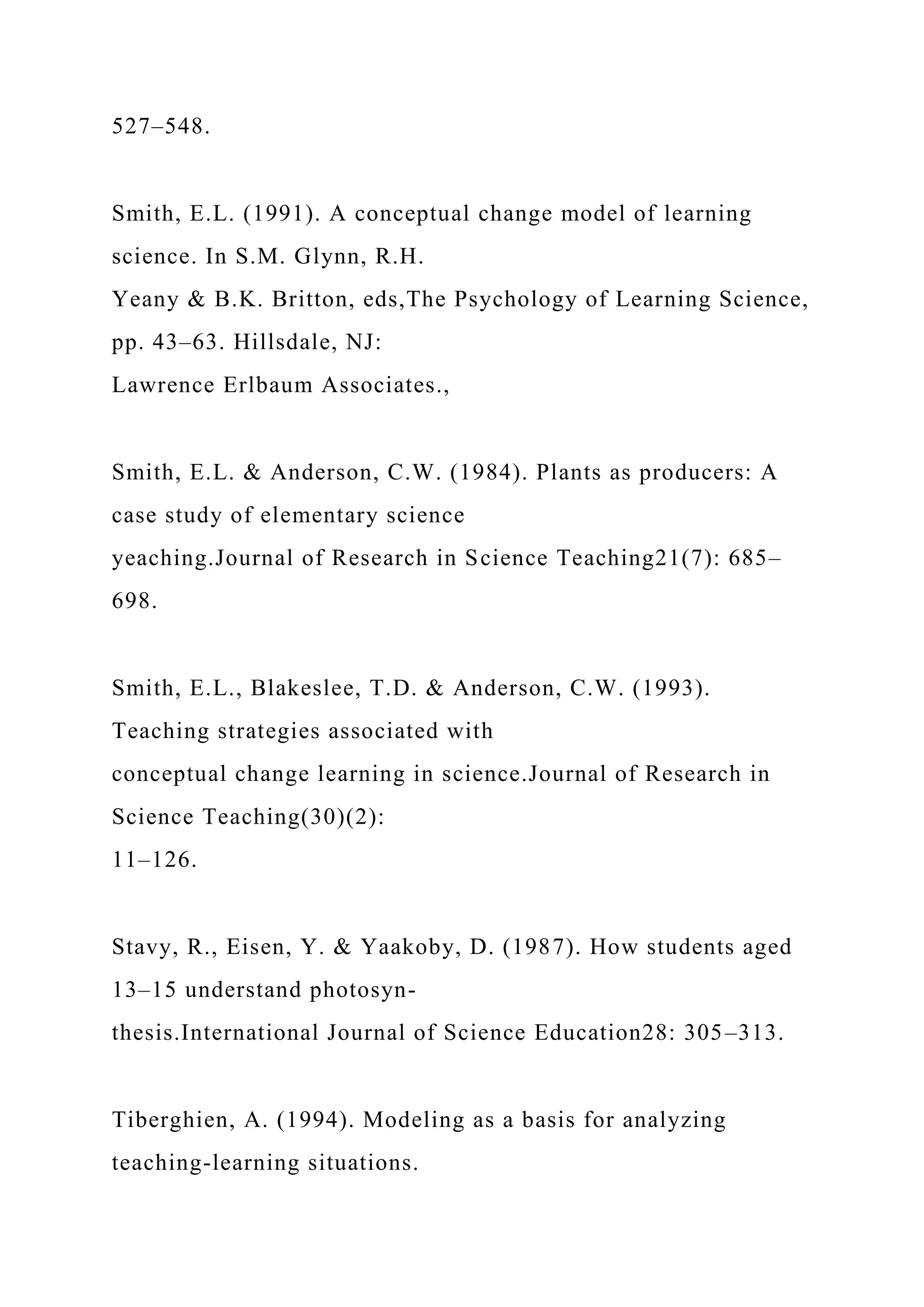 527–548.
Smith, E.L. (1991). A conceptual change model of learning
science. In S.M. Glynn, R.H.
Yeany & B.K. Britton, eds,The Psychology of Learning Science,
pp. 43–63. Hillsdale, NJ:
Lawrence Erlbaum Associates.,
Smith, E.L. & Anderson, C.W. (1984). Plants as producers: A
case study of elementary science
yeaching.Journal of Research in Science Teaching21(7): 685–
698.
Smith, E.L., Blakeslee, T.D. & Anderson, C.W. (1993).
Teaching strategies associated with
conceptual change learning in science.Journal of Research in
Science Teaching(30)(2):
11–126.
Stavy, R., Eisen, Y. & Yaakoby, D. (1987). How students aged
13–15 understand photosyn-
thesis.International Journal of Science Education28: 305–313.
Tiberghien, A. (1994). Modeling as a basis for analyzing
teaching-learning situations.
 