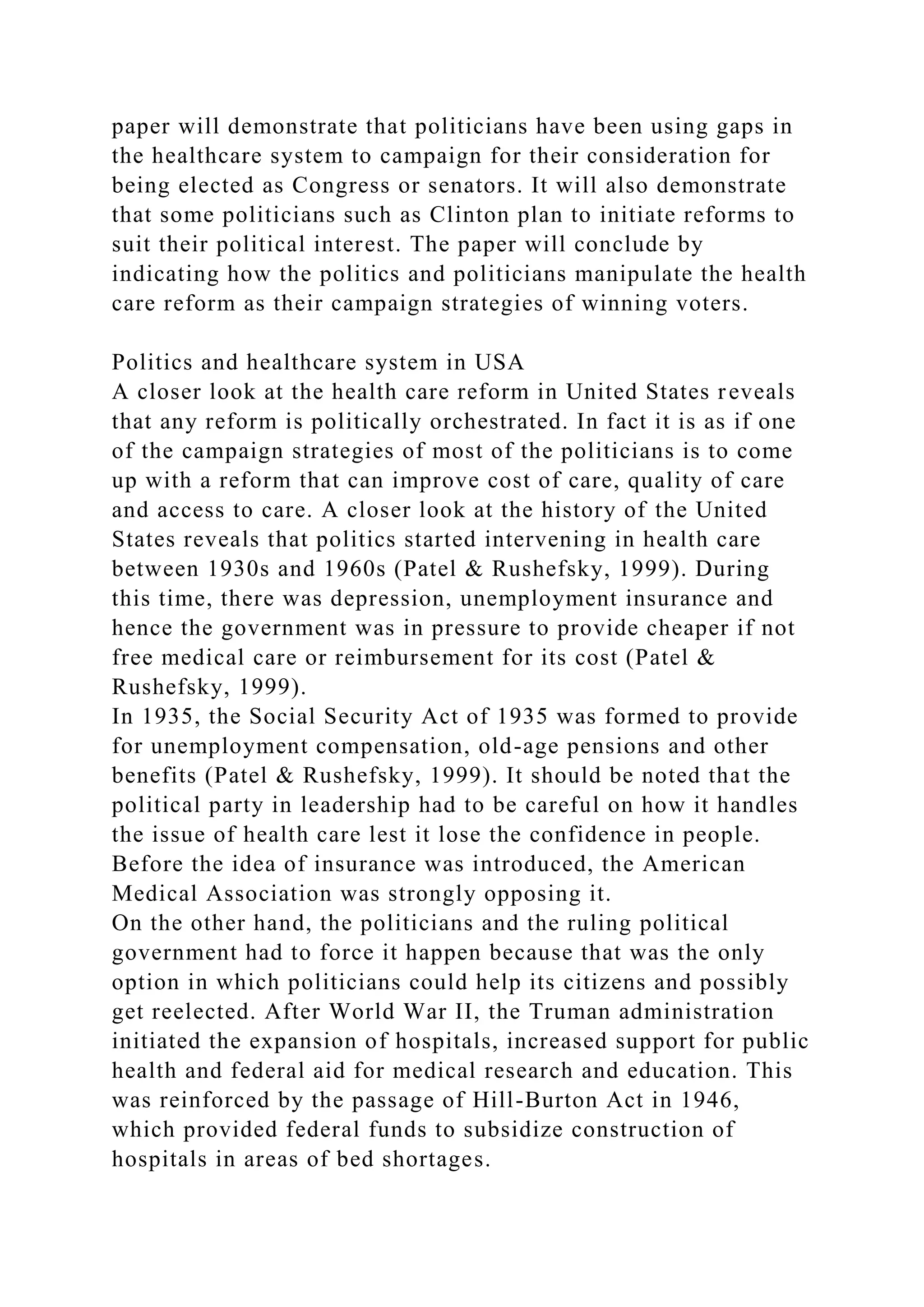 paper will demonstrate that politicians have been using gaps in
the healthcare system to campaign for their consideration for
being elected as Congress or senators. It will also demonstrate
that some politicians such as Clinton plan to initiate reforms to
suit their political interest. The paper will conclude by
indicating how the politics and politicians manipulate the health
care reform as their campaign strategies of winning voters.
Politics and healthcare system in USA
A closer look at the health care reform in United States reveals
that any reform is politically orchestrated. In fact it is as if one
of the campaign strategies of most of the politicians is to come
up with a reform that can improve cost of care, quality of care
and access to care. A closer look at the history of the United
States reveals that politics started intervening in health care
between 1930s and 1960s (Patel & Rushefsky, 1999). During
this time, there was depression, unemployment insurance and
hence the government was in pressure to provide cheaper if not
free medical care or reimbursement for its cost (Patel &
Rushefsky, 1999).
In 1935, the Social Security Act of 1935 was formed to provide
for unemployment compensation, old-age pensions and other
benefits (Patel & Rushefsky, 1999). It should be noted that the
political party in leadership had to be careful on how it handles
the issue of health care lest it lose the confidence in people.
Before the idea of insurance was introduced, the American
Medical Association was strongly opposing it.
On the other hand, the politicians and the ruling political
government had to force it happen because that was the only
option in which politicians could help its citizens and possibly
get reelected. After World War II, the Truman administration
initiated the expansion of hospitals, increased support for public
health and federal aid for medical research and education. This
was reinforced by the passage of Hill-Burton Act in 1946,
which provided federal funds to subsidize construction of
hospitals in areas of bed shortages.
 