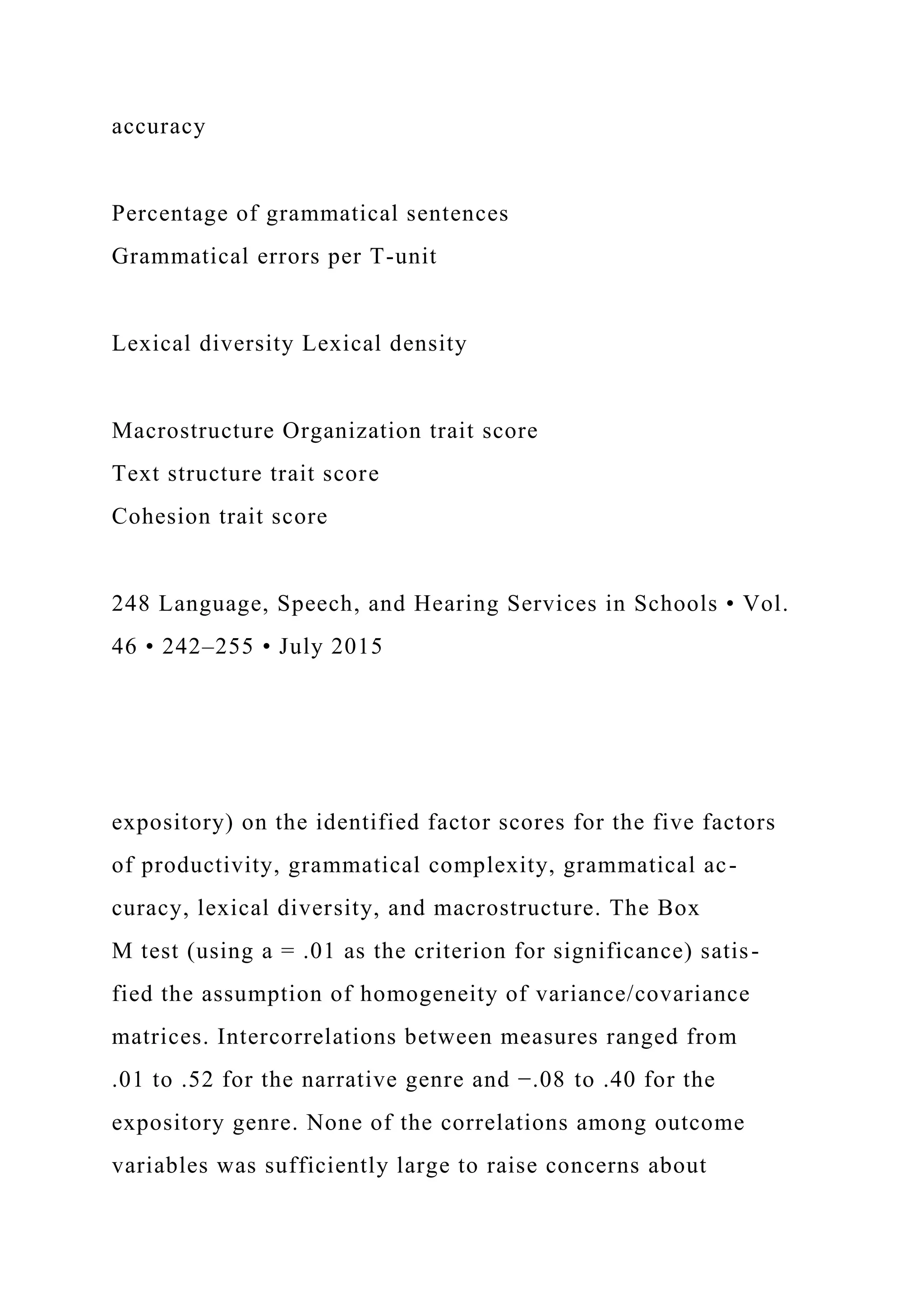 accuracy
Percentage of grammatical sentences
Grammatical errors per T-unit
Lexical diversity Lexical density
Macrostructure Organization trait score
Text structure trait score
Cohesion trait score
248 Language, Speech, and Hearing Services in Schools • Vol.
46 • 242–255 • July 2015
expository) on the identified factor scores for the five factors
of productivity, grammatical complexity, grammatical ac-
curacy, lexical diversity, and macrostructure. The Box
M test (using a = .01 as the criterion for significance) satis-
fied the assumption of homogeneity of variance/covariance
matrices. Intercorrelations between measures ranged from
.01 to .52 for the narrative genre and −.08 to .40 for the
expository genre. None of the correlations among outcome
variables was sufficiently large to raise concerns about
 