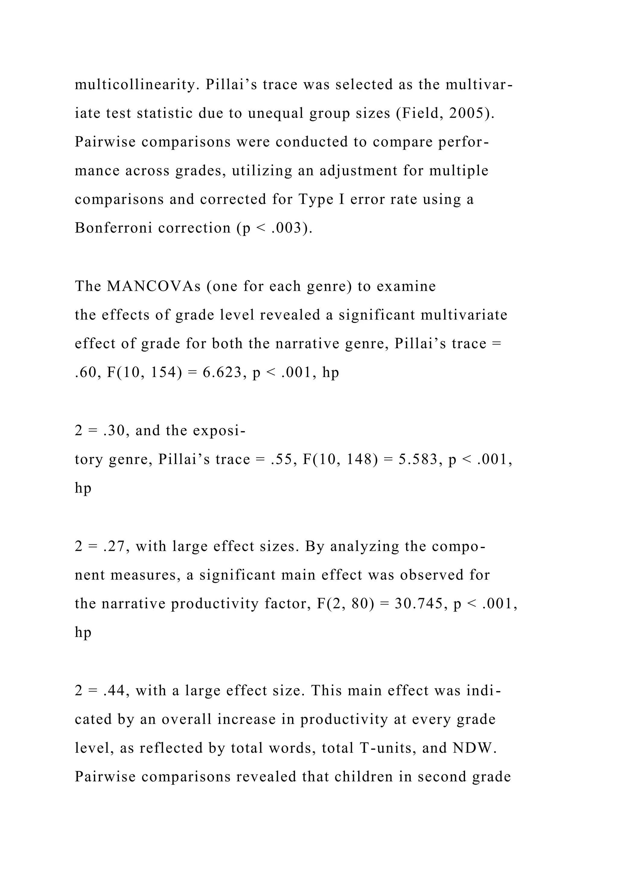 multicollinearity. Pillai’s trace was selected as the multivar-
iate test statistic due to unequal group sizes (Field, 2005).
Pairwise comparisons were conducted to compare perfor-
mance across grades, utilizing an adjustment for multiple
comparisons and corrected for Type I error rate using a
Bonferroni correction (p < .003).
The MANCOVAs (one for each genre) to examine
the effects of grade level revealed a significant multivariate
effect of grade for both the narrative genre, Pillai’s trace =
.60, F(10, 154) = 6.623, p < .001, hp
2 = .30, and the exposi-
tory genre, Pillai’s trace = .55, F(10, 148) = 5.583, p < .001,
hp
2 = .27, with large effect sizes. By analyzing the compo-
nent measures, a significant main effect was observed for
the narrative productivity factor, F(2, 80) = 30.745, p < .001,
hp
2 = .44, with a large effect size. This main effect was indi-
cated by an overall increase in productivity at every grade
level, as reflected by total words, total T-units, and NDW.
Pairwise comparisons revealed that children in second grade
 