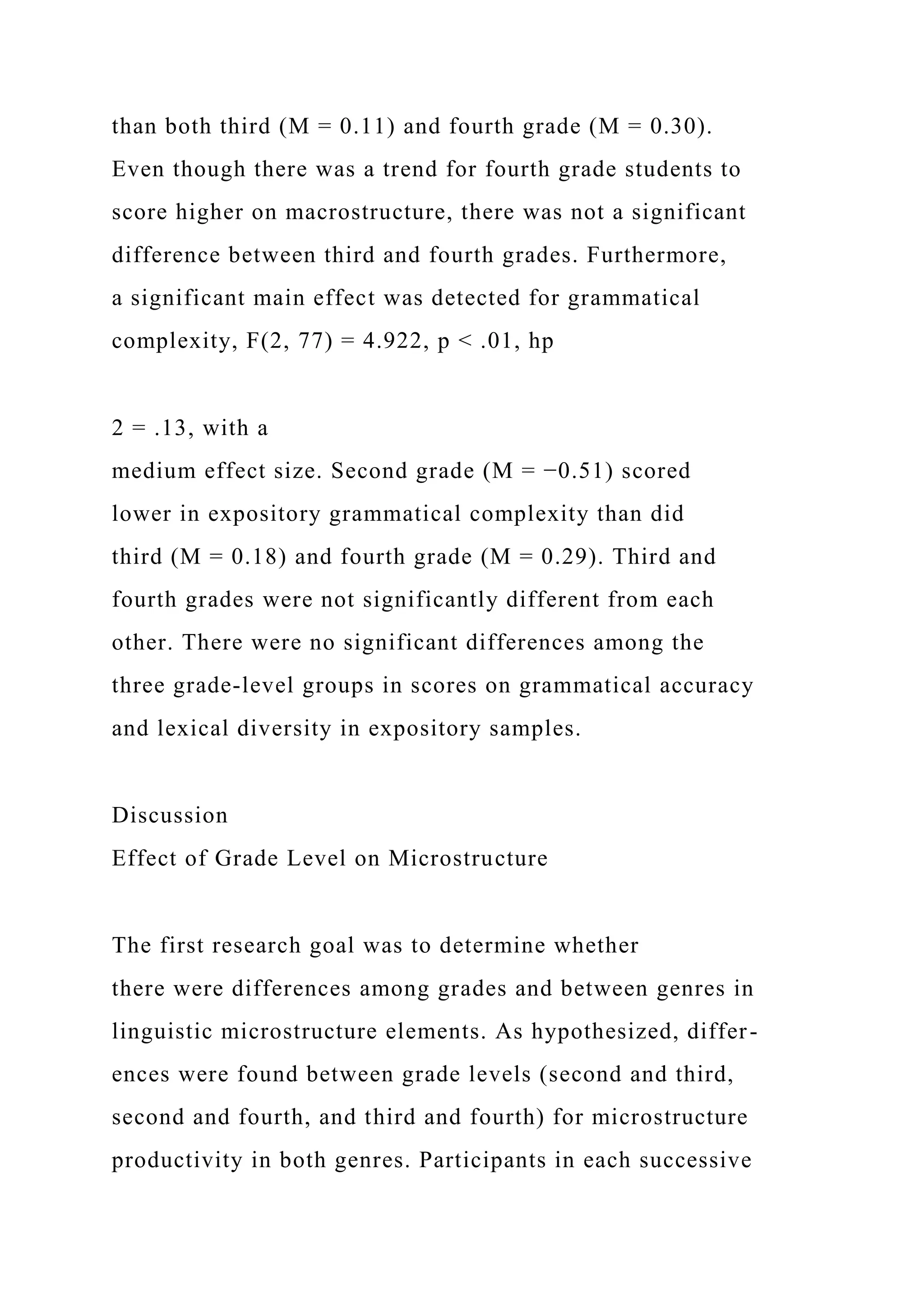 than both third (M = 0.11) and fourth grade (M = 0.30).
Even though there was a trend for fourth grade students to
score higher on macrostructure, there was not a significant
difference between third and fourth grades. Furthermore,
a significant main effect was detected for grammatical
complexity, F(2, 77) = 4.922, p < .01, hp
2 = .13, with a
medium effect size. Second grade (M = −0.51) scored
lower in expository grammatical complexity than did
third (M = 0.18) and fourth grade (M = 0.29). Third and
fourth grades were not significantly different from each
other. There were no significant differences among the
three grade-level groups in scores on grammatical accuracy
and lexical diversity in expository samples.
Discussion
Effect of Grade Level on Microstructure
The first research goal was to determine whether
there were differences among grades and between genres in
linguistic microstructure elements. As hypothesized, differ-
ences were found between grade levels (second and third,
second and fourth, and third and fourth) for microstructure
productivity in both genres. Participants in each successive
 