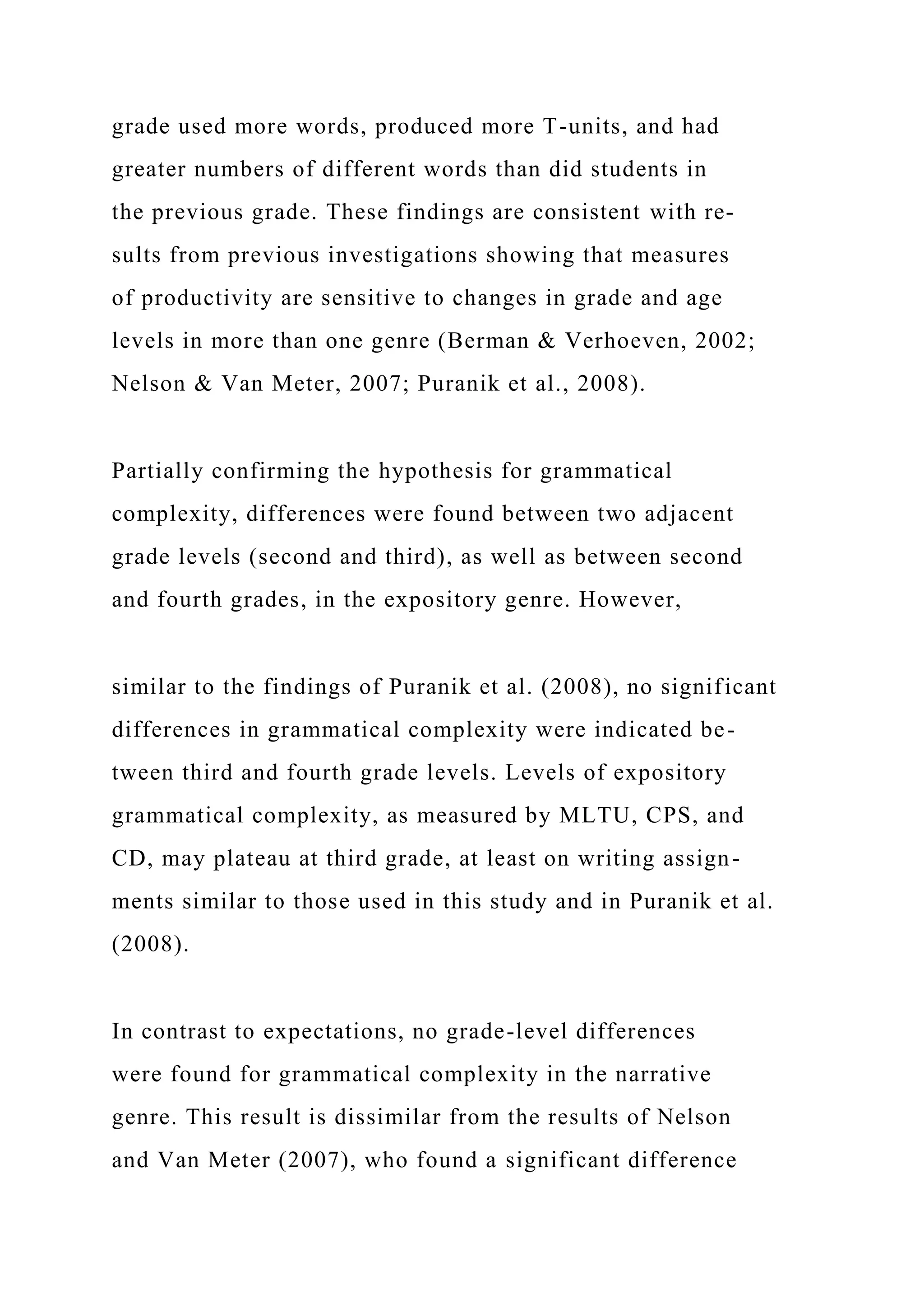 grade used more words, produced more T-units, and had
greater numbers of different words than did students in
the previous grade. These findings are consistent with re-
sults from previous investigations showing that measures
of productivity are sensitive to changes in grade and age
levels in more than one genre (Berman & Verhoeven, 2002;
Nelson & Van Meter, 2007; Puranik et al., 2008).
Partially confirming the hypothesis for grammatical
complexity, differences were found between two adjacent
grade levels (second and third), as well as between second
and fourth grades, in the expository genre. However,
similar to the findings of Puranik et al. (2008), no significant
differences in grammatical complexity were indicated be-
tween third and fourth grade levels. Levels of expository
grammatical complexity, as measured by MLTU, CPS, and
CD, may plateau at third grade, at least on writing assign-
ments similar to those used in this study and in Puranik et al.
(2008).
In contrast to expectations, no grade-level differences
were found for grammatical complexity in the narrative
genre. This result is dissimilar from the results of Nelson
and Van Meter (2007), who found a significant difference
 