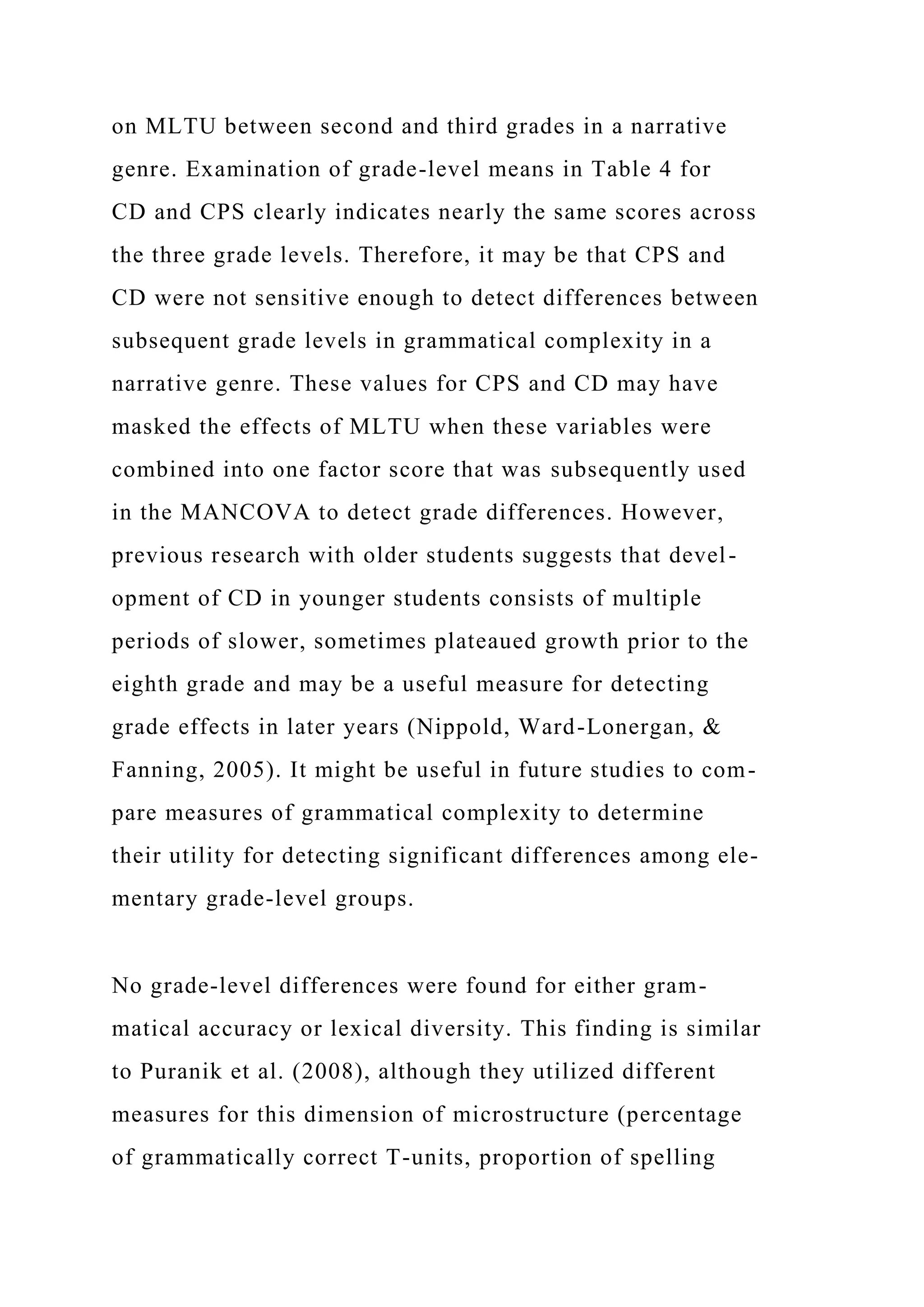 on MLTU between second and third grades in a narrative
genre. Examination of grade-level means in Table 4 for
CD and CPS clearly indicates nearly the same scores across
the three grade levels. Therefore, it may be that CPS and
CD were not sensitive enough to detect differences between
subsequent grade levels in grammatical complexity in a
narrative genre. These values for CPS and CD may have
masked the effects of MLTU when these variables were
combined into one factor score that was subsequently used
in the MANCOVA to detect grade differences. However,
previous research with older students suggests that devel-
opment of CD in younger students consists of multiple
periods of slower, sometimes plateaued growth prior to the
eighth grade and may be a useful measure for detecting
grade effects in later years (Nippold, Ward-Lonergan, &
Fanning, 2005). It might be useful in future studies to com-
pare measures of grammatical complexity to determine
their utility for detecting significant differences among ele-
mentary grade-level groups.
No grade-level differences were found for either gram-
matical accuracy or lexical diversity. This finding is similar
to Puranik et al. (2008), although they utilized different
measures for this dimension of microstructure (percentage
of grammatically correct T-units, proportion of spelling
 