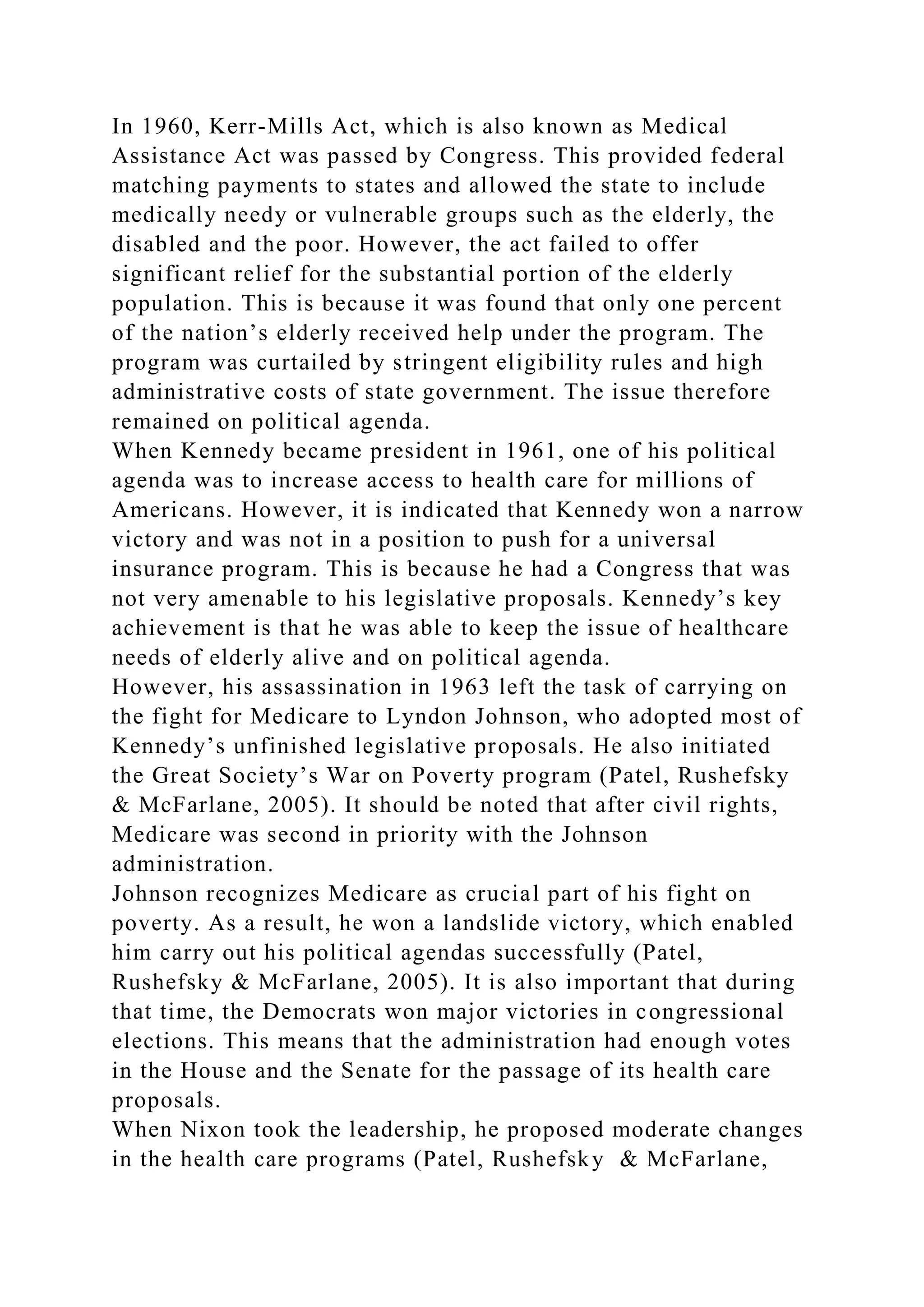 In 1960, Kerr-Mills Act, which is also known as Medical
Assistance Act was passed by Congress. This provided federal
matching payments to states and allowed the state to include
medically needy or vulnerable groups such as the elderly, the
disabled and the poor. However, the act failed to offer
significant relief for the substantial portion of the elderly
population. This is because it was found that only one percent
of the nation’s elderly received help under the program. The
program was curtailed by stringent eligibility rules and high
administrative costs of state government. The issue therefore
remained on political agenda.
When Kennedy became president in 1961, one of his political
agenda was to increase access to health care for millions of
Americans. However, it is indicated that Kennedy won a narrow
victory and was not in a position to push for a universal
insurance program. This is because he had a Congress that was
not very amenable to his legislative proposals. Kennedy’s key
achievement is that he was able to keep the issue of healthcare
needs of elderly alive and on political agenda.
However, his assassination in 1963 left the task of carrying on
the fight for Medicare to Lyndon Johnson, who adopted most of
Kennedy’s unfinished legislative proposals. He also initiated
the Great Society’s War on Poverty program (Patel, Rushefsky
& McFarlane, 2005). It should be noted that after civil rights,
Medicare was second in priority with the Johnson
administration.
Johnson recognizes Medicare as crucial part of his fight on
poverty. As a result, he won a landslide victory, which enabled
him carry out his political agendas successfully (Patel,
Rushefsky & McFarlane, 2005). It is also important that during
that time, the Democrats won major victories in congressional
elections. This means that the administration had enough votes
in the House and the Senate for the passage of its health care
proposals.
When Nixon took the leadership, he proposed moderate changes
in the health care programs (Patel, Rushefsky & McFarlane,
 