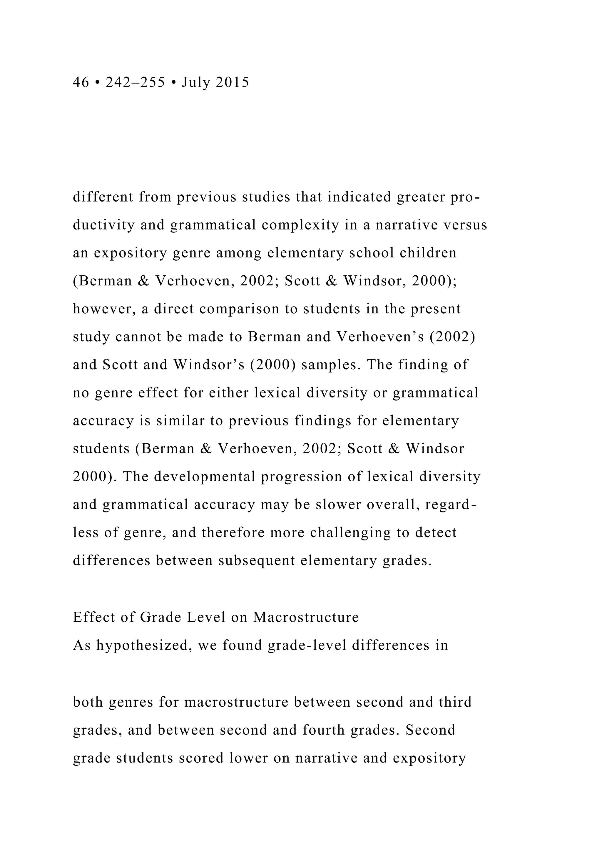 46 • 242–255 • July 2015
different from previous studies that indicated greater pro-
ductivity and grammatical complexity in a narrative versus
an expository genre among elementary school children
(Berman & Verhoeven, 2002; Scott & Windsor, 2000);
however, a direct comparison to students in the present
study cannot be made to Berman and Verhoeven’s (2002)
and Scott and Windsor’s (2000) samples. The finding of
no genre effect for either lexical diversity or grammatical
accuracy is similar to previous findings for elementary
students (Berman & Verhoeven, 2002; Scott & Windsor
2000). The developmental progression of lexical diversity
and grammatical accuracy may be slower overall, regard-
less of genre, and therefore more challenging to detect
differences between subsequent elementary grades.
Effect of Grade Level on Macrostructure
As hypothesized, we found grade-level differences in
both genres for macrostructure between second and third
grades, and between second and fourth grades. Second
grade students scored lower on narrative and expository
 