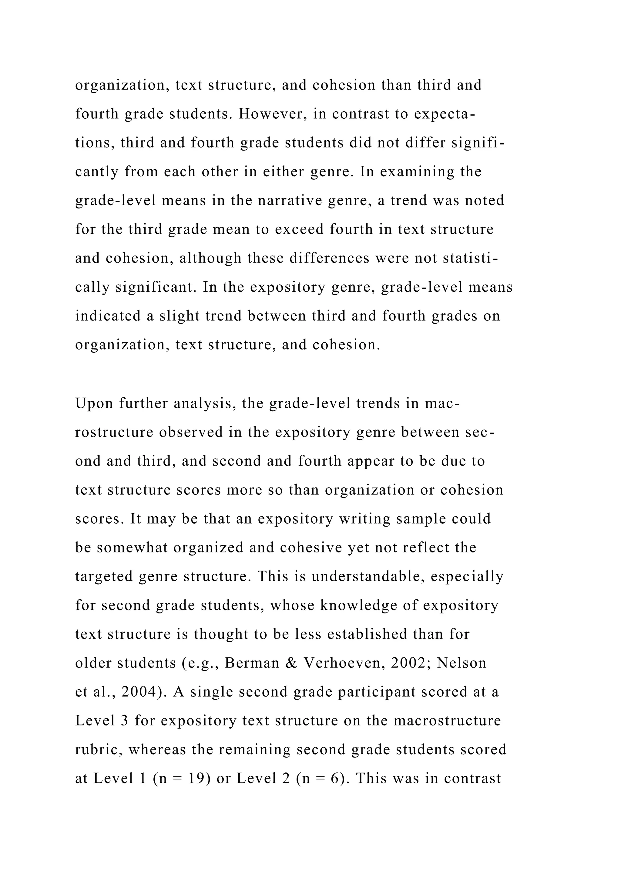 organization, text structure, and cohesion than third and
fourth grade students. However, in contrast to expecta-
tions, third and fourth grade students did not differ signifi-
cantly from each other in either genre. In examining the
grade-level means in the narrative genre, a trend was noted
for the third grade mean to exceed fourth in text structure
and cohesion, although these differences were not statisti-
cally significant. In the expository genre, grade-level means
indicated a slight trend between third and fourth grades on
organization, text structure, and cohesion.
Upon further analysis, the grade-level trends in mac-
rostructure observed in the expository genre between sec-
ond and third, and second and fourth appear to be due to
text structure scores more so than organization or cohesion
scores. It may be that an expository writing sample could
be somewhat organized and cohesive yet not reflect the
targeted genre structure. This is understandable, especially
for second grade students, whose knowledge of expository
text structure is thought to be less established than for
older students (e.g., Berman & Verhoeven, 2002; Nelson
et al., 2004). A single second grade participant scored at a
Level 3 for expository text structure on the macrostructure
rubric, whereas the remaining second grade students scored
at Level 1 (n = 19) or Level 2 (n = 6). This was in contrast
 