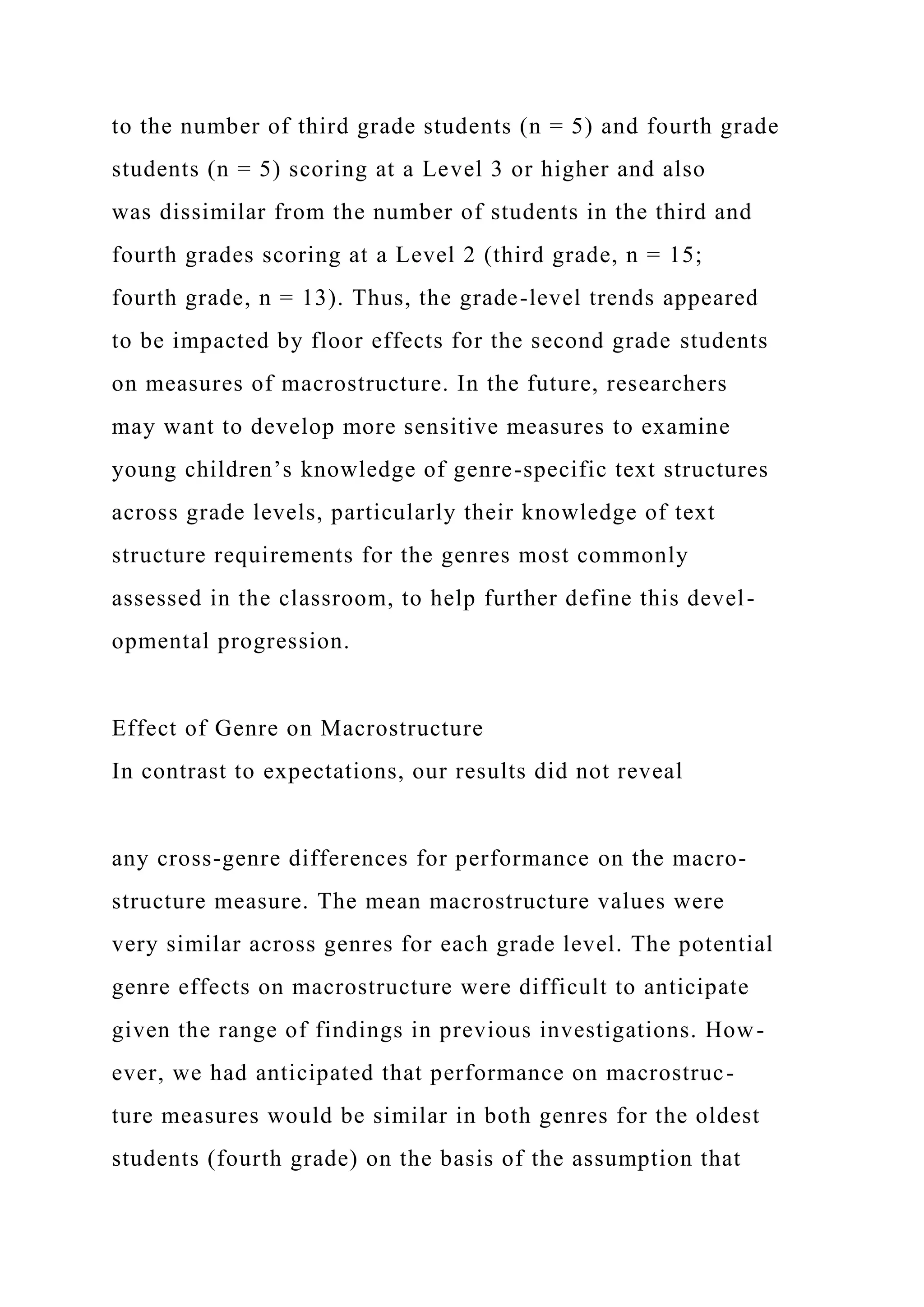 to the number of third grade students (n = 5) and fourth grade
students (n = 5) scoring at a Level 3 or higher and also
was dissimilar from the number of students in the third and
fourth grades scoring at a Level 2 (third grade, n = 15;
fourth grade, n = 13). Thus, the grade-level trends appeared
to be impacted by floor effects for the second grade students
on measures of macrostructure. In the future, researchers
may want to develop more sensitive measures to examine
young children’s knowledge of genre-specific text structures
across grade levels, particularly their knowledge of text
structure requirements for the genres most commonly
assessed in the classroom, to help further define this devel-
opmental progression.
Effect of Genre on Macrostructure
In contrast to expectations, our results did not reveal
any cross-genre differences for performance on the macro-
structure measure. The mean macrostructure values were
very similar across genres for each grade level. The potential
genre effects on macrostructure were difficult to anticipate
given the range of findings in previous investigations. How-
ever, we had anticipated that performance on macrostruc-
ture measures would be similar in both genres for the oldest
students (fourth grade) on the basis of the assumption that
 