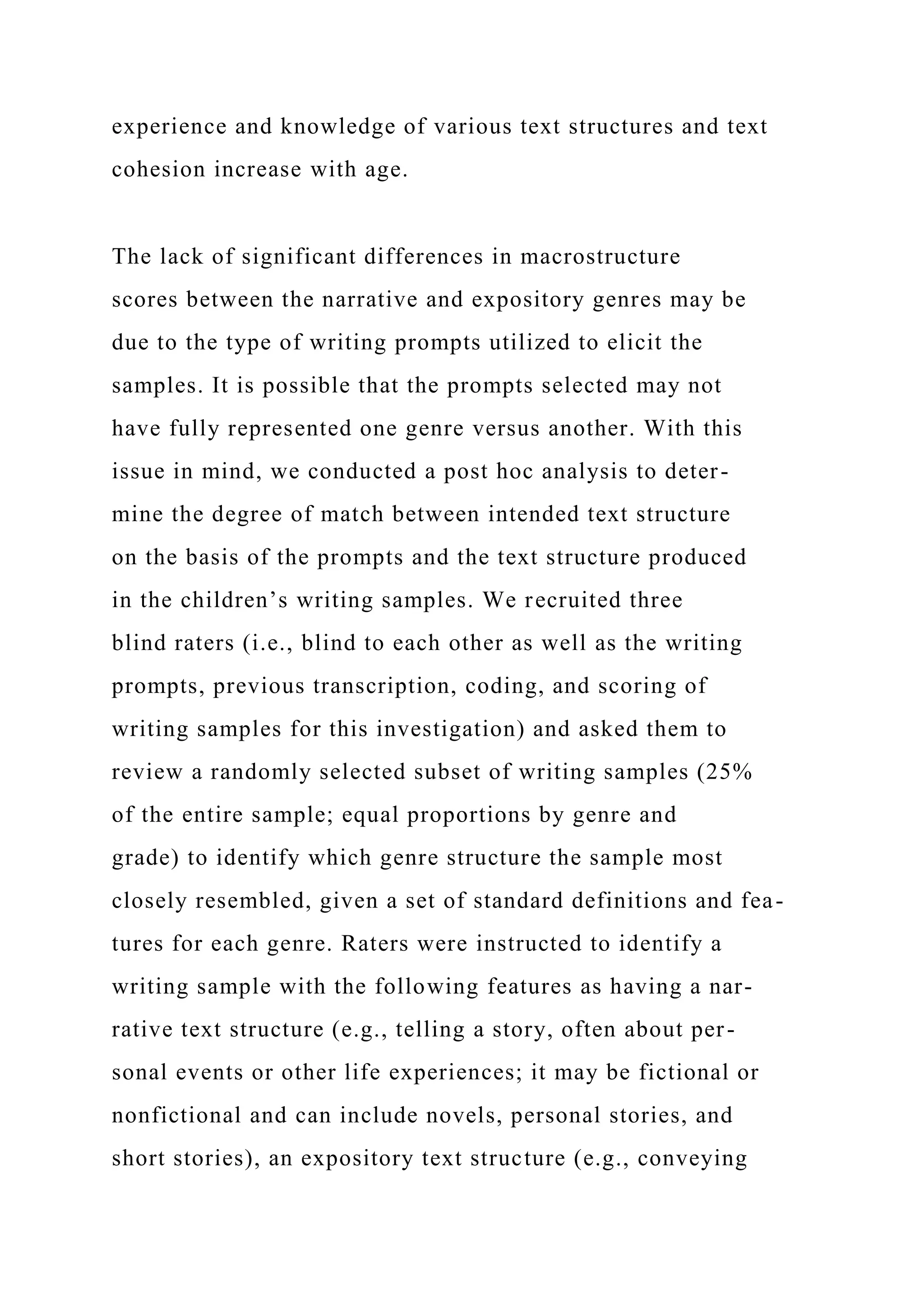 experience and knowledge of various text structures and text
cohesion increase with age.
The lack of significant differences in macrostructure
scores between the narrative and expository genres may be
due to the type of writing prompts utilized to elicit the
samples. It is possible that the prompts selected may not
have fully represented one genre versus another. With this
issue in mind, we conducted a post hoc analysis to deter-
mine the degree of match between intended text structure
on the basis of the prompts and the text structure produced
in the children’s writing samples. We recruited three
blind raters (i.e., blind to each other as well as the writing
prompts, previous transcription, coding, and scoring of
writing samples for this investigation) and asked them to
review a randomly selected subset of writing samples (25%
of the entire sample; equal proportions by genre and
grade) to identify which genre structure the sample most
closely resembled, given a set of standard definitions and fea-
tures for each genre. Raters were instructed to identify a
writing sample with the following features as having a nar-
rative text structure (e.g., telling a story, often about per-
sonal events or other life experiences; it may be fictional or
nonfictional and can include novels, personal stories, and
short stories), an expository text structure (e.g., conveying
 