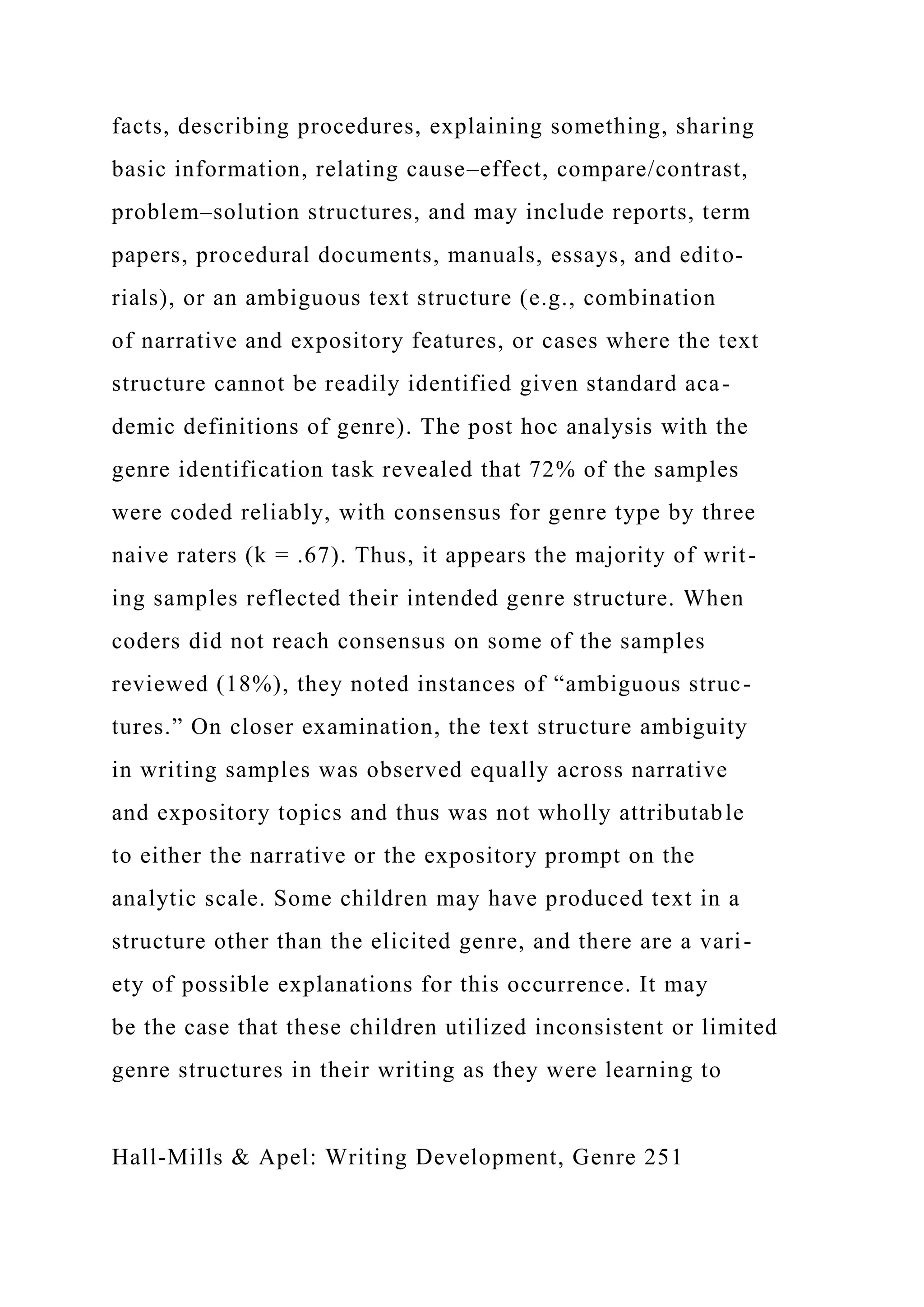 facts, describing procedures, explaining something, sharing
basic information, relating cause–effect, compare/contrast,
problem–solution structures, and may include reports, term
papers, procedural documents, manuals, essays, and edito-
rials), or an ambiguous text structure (e.g., combination
of narrative and expository features, or cases where the text
structure cannot be readily identified given standard aca-
demic definitions of genre). The post hoc analysis with the
genre identification task revealed that 72% of the samples
were coded reliably, with consensus for genre type by three
naive raters (k = .67). Thus, it appears the majority of writ-
ing samples reflected their intended genre structure. When
coders did not reach consensus on some of the samples
reviewed (18%), they noted instances of “ambiguous struc-
tures.” On closer examination, the text structure ambiguity
in writing samples was observed equally across narrative
and expository topics and thus was not wholly attributable
to either the narrative or the expository prompt on the
analytic scale. Some children may have produced text in a
structure other than the elicited genre, and there are a vari-
ety of possible explanations for this occurrence. It may
be the case that these children utilized inconsistent or limited
genre structures in their writing as they were learning to
Hall-Mills & Apel: Writing Development, Genre 251
 