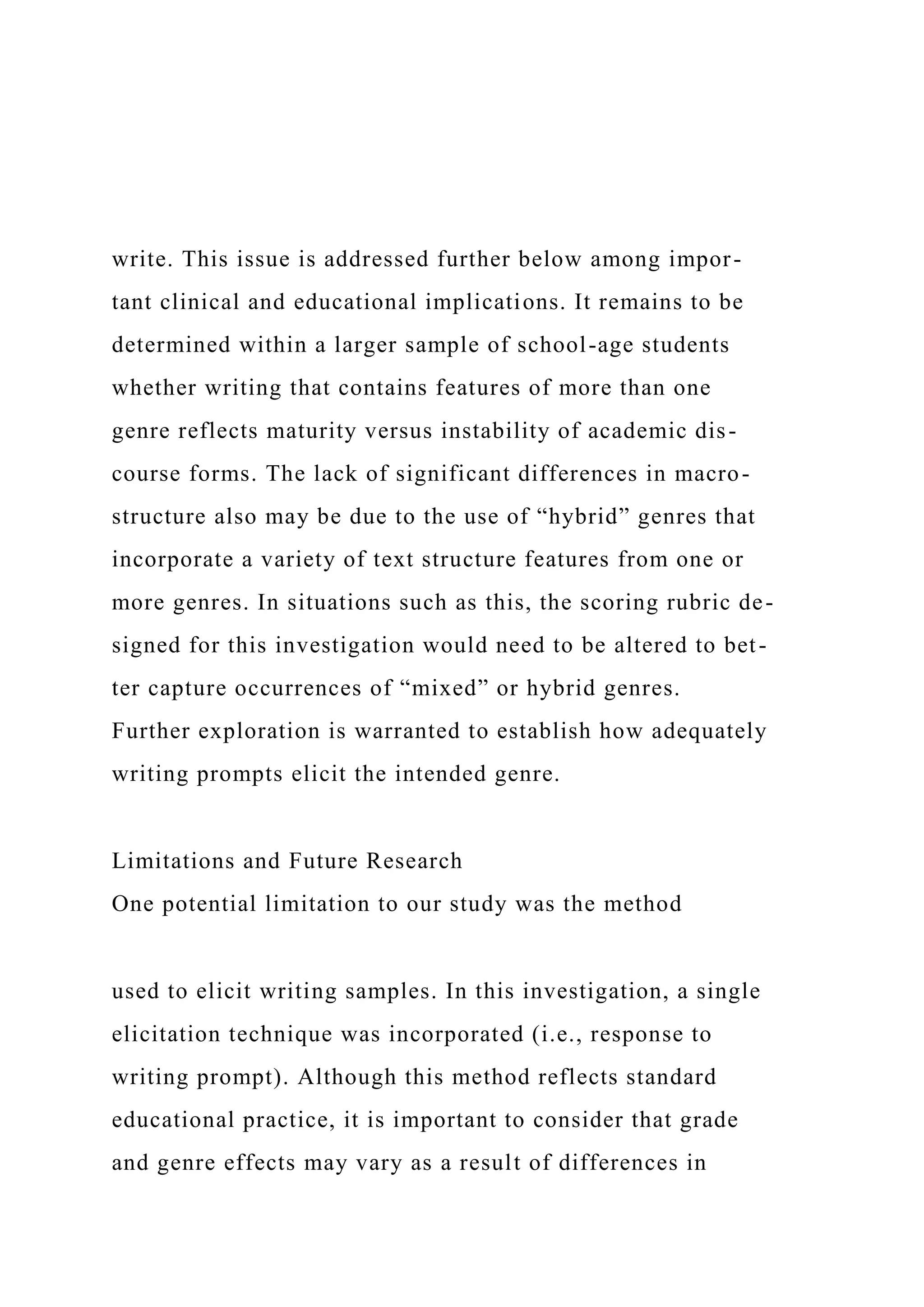 write. This issue is addressed further below among impor-
tant clinical and educational implications. It remains to be
determined within a larger sample of school-age students
whether writing that contains features of more than one
genre reflects maturity versus instability of academic dis-
course forms. The lack of significant differences in macro-
structure also may be due to the use of “hybrid” genres that
incorporate a variety of text structure features from one or
more genres. In situations such as this, the scoring rubric de-
signed for this investigation would need to be altered to bet-
ter capture occurrences of “mixed” or hybrid genres.
Further exploration is warranted to establish how adequately
writing prompts elicit the intended genre.
Limitations and Future Research
One potential limitation to our study was the method
used to elicit writing samples. In this investigation, a single
elicitation technique was incorporated (i.e., response to
writing prompt). Although this method reflects standard
educational practice, it is important to consider that grade
and genre effects may vary as a result of differences in
 