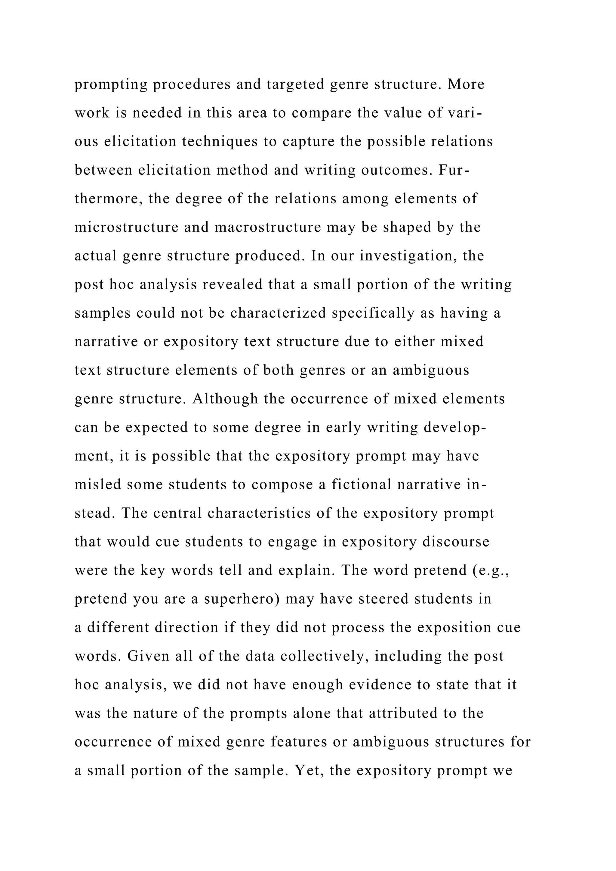 prompting procedures and targeted genre structure. More
work is needed in this area to compare the value of vari-
ous elicitation techniques to capture the possible relations
between elicitation method and writing outcomes. Fur-
thermore, the degree of the relations among elements of
microstructure and macrostructure may be shaped by the
actual genre structure produced. In our investigation, the
post hoc analysis revealed that a small portion of the writing
samples could not be characterized specifically as having a
narrative or expository text structure due to either mixed
text structure elements of both genres or an ambiguous
genre structure. Although the occurrence of mixed elements
can be expected to some degree in early writing develop-
ment, it is possible that the expository prompt may have
misled some students to compose a fictional narrative in-
stead. The central characteristics of the expository prompt
that would cue students to engage in expository discourse
were the key words tell and explain. The word pretend (e.g.,
pretend you are a superhero) may have steered students in
a different direction if they did not process the exposition cue
words. Given all of the data collectively, including the post
hoc analysis, we did not have enough evidence to state that it
was the nature of the prompts alone that attributed to the
occurrence of mixed genre features or ambiguous structures for
a small portion of the sample. Yet, the expository prompt we
 