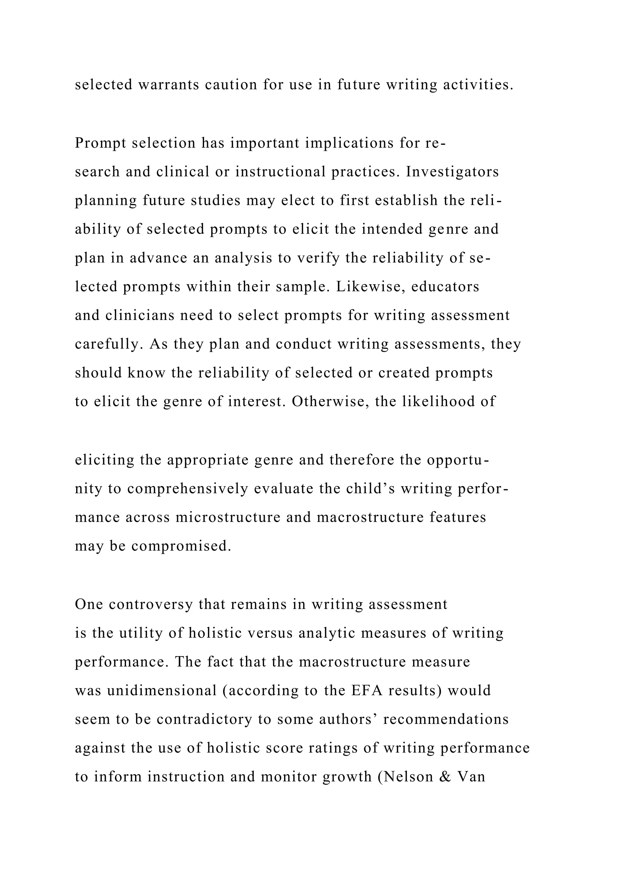 selected warrants caution for use in future writing activities.
Prompt selection has important implications for re-
search and clinical or instructional practices. Investigators
planning future studies may elect to first establish the reli-
ability of selected prompts to elicit the intended genre and
plan in advance an analysis to verify the reliability of se-
lected prompts within their sample. Likewise, educators
and clinicians need to select prompts for writing assessment
carefully. As they plan and conduct writing assessments, they
should know the reliability of selected or created prompts
to elicit the genre of interest. Otherwise, the likelihood of
eliciting the appropriate genre and therefore the opportu-
nity to comprehensively evaluate the child’s writing perfor-
mance across microstructure and macrostructure features
may be compromised.
One controversy that remains in writing assessment
is the utility of holistic versus analytic measures of writing
performance. The fact that the macrostructure measure
was unidimensional (according to the EFA results) would
seem to be contradictory to some authors’ recommendations
against the use of holistic score ratings of writing performance
to inform instruction and monitor growth (Nelson & Van
 