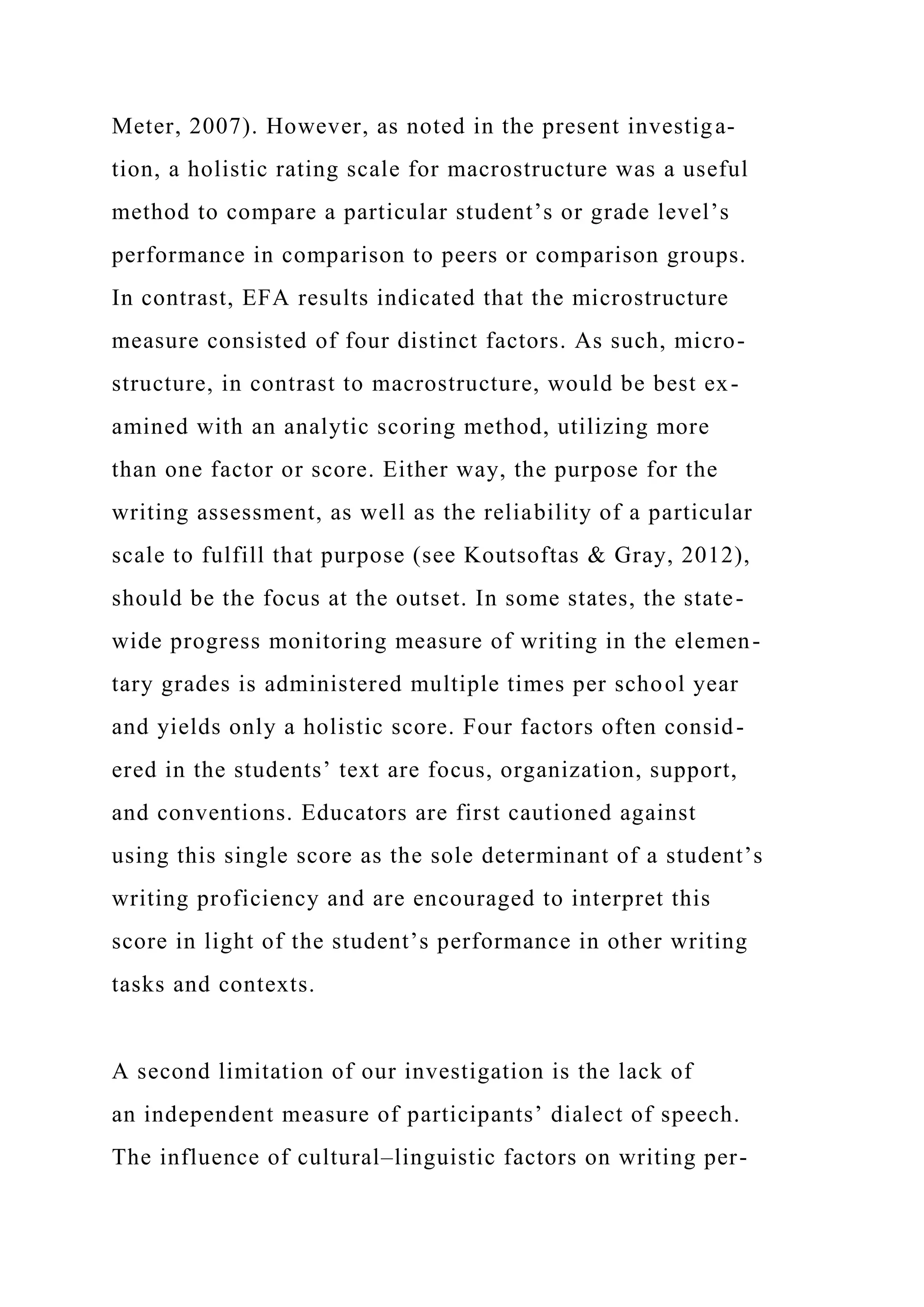 Meter, 2007). However, as noted in the present investiga-
tion, a holistic rating scale for macrostructure was a useful
method to compare a particular student’s or grade level’s
performance in comparison to peers or comparison groups.
In contrast, EFA results indicated that the microstructure
measure consisted of four distinct factors. As such, micro-
structure, in contrast to macrostructure, would be best ex-
amined with an analytic scoring method, utilizing more
than one factor or score. Either way, the purpose for the
writing assessment, as well as the reliability of a particular
scale to fulfill that purpose (see Koutsoftas & Gray, 2012),
should be the focus at the outset. In some states, the state-
wide progress monitoring measure of writing in the elemen-
tary grades is administered multiple times per school year
and yields only a holistic score. Four factors often consid-
ered in the students’ text are focus, organization, support,
and conventions. Educators are first cautioned against
using this single score as the sole determinant of a student’s
writing proficiency and are encouraged to interpret this
score in light of the student’s performance in other writing
tasks and contexts.
A second limitation of our investigation is the lack of
an independent measure of participants’ dialect of speech.
The influence of cultural–linguistic factors on writing per-
 