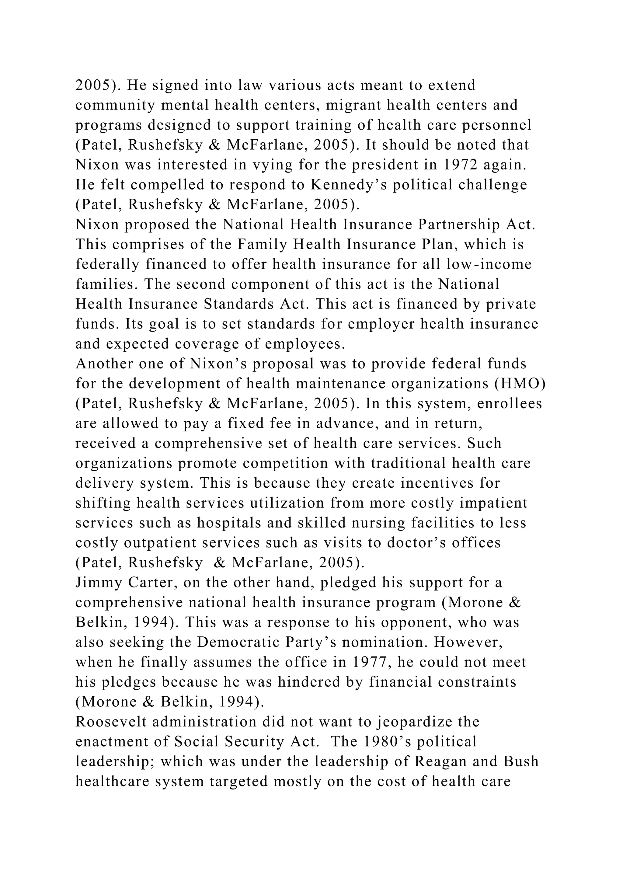 2005). He signed into law various acts meant to extend
community mental health centers, migrant health centers and
programs designed to support training of health care personnel
(Patel, Rushefsky & McFarlane, 2005). It should be noted that
Nixon was interested in vying for the president in 1972 again.
He felt compelled to respond to Kennedy’s political challenge
(Patel, Rushefsky & McFarlane, 2005).
Nixon proposed the National Health Insurance Partnership Act.
This comprises of the Family Health Insurance Plan, which is
federally financed to offer health insurance for all low-income
families. The second component of this act is the National
Health Insurance Standards Act. This act is financed by private
funds. Its goal is to set standards for employer health insurance
and expected coverage of employees.
Another one of Nixon’s proposal was to provide federal funds
for the development of health maintenance organizations (HMO)
(Patel, Rushefsky & McFarlane, 2005). In this system, enrollees
are allowed to pay a fixed fee in advance, and in return,
received a comprehensive set of health care services. Such
organizations promote competition with traditional health care
delivery system. This is because they create incentives for
shifting health services utilization from more costly impatient
services such as hospitals and skilled nursing facilities to less
costly outpatient services such as visits to doctor’s offices
(Patel, Rushefsky & McFarlane, 2005).
Jimmy Carter, on the other hand, pledged his support for a
comprehensive national health insurance program (Morone &
Belkin, 1994). This was a response to his opponent, who was
also seeking the Democratic Party’s nomination. However,
when he finally assumes the office in 1977, he could not meet
his pledges because he was hindered by financial constraints
(Morone & Belkin, 1994).
Roosevelt administration did not want to jeopardize the
enactment of Social Security Act. The 1980’s political
leadership; which was under the leadership of Reagan and Bush
healthcare system targeted mostly on the cost of health care
 