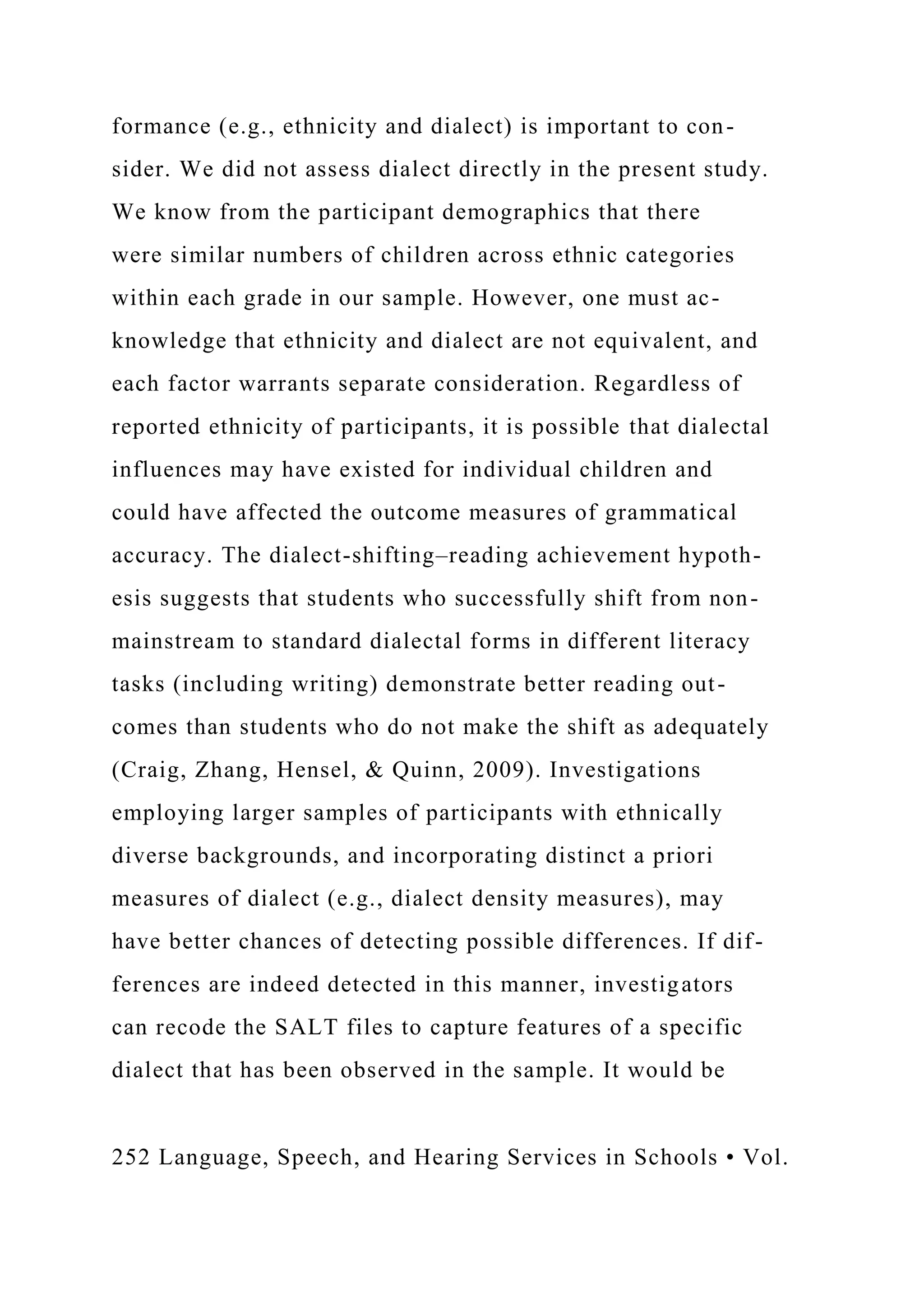 formance (e.g., ethnicity and dialect) is important to con-
sider. We did not assess dialect directly in the present study.
We know from the participant demographics that there
were similar numbers of children across ethnic categories
within each grade in our sample. However, one must ac-
knowledge that ethnicity and dialect are not equivalent, and
each factor warrants separate consideration. Regardless of
reported ethnicity of participants, it is possible that dialectal
influences may have existed for individual children and
could have affected the outcome measures of grammatical
accuracy. The dialect-shifting–reading achievement hypoth-
esis suggests that students who successfully shift from non-
mainstream to standard dialectal forms in different literacy
tasks (including writing) demonstrate better reading out-
comes than students who do not make the shift as adequately
(Craig, Zhang, Hensel, & Quinn, 2009). Investigations
employing larger samples of participants with ethnically
diverse backgrounds, and incorporating distinct a priori
measures of dialect (e.g., dialect density measures), may
have better chances of detecting possible differences. If dif-
ferences are indeed detected in this manner, investigators
can recode the SALT files to capture features of a specific
dialect that has been observed in the sample. It would be
252 Language, Speech, and Hearing Services in Schools • Vol.
 
