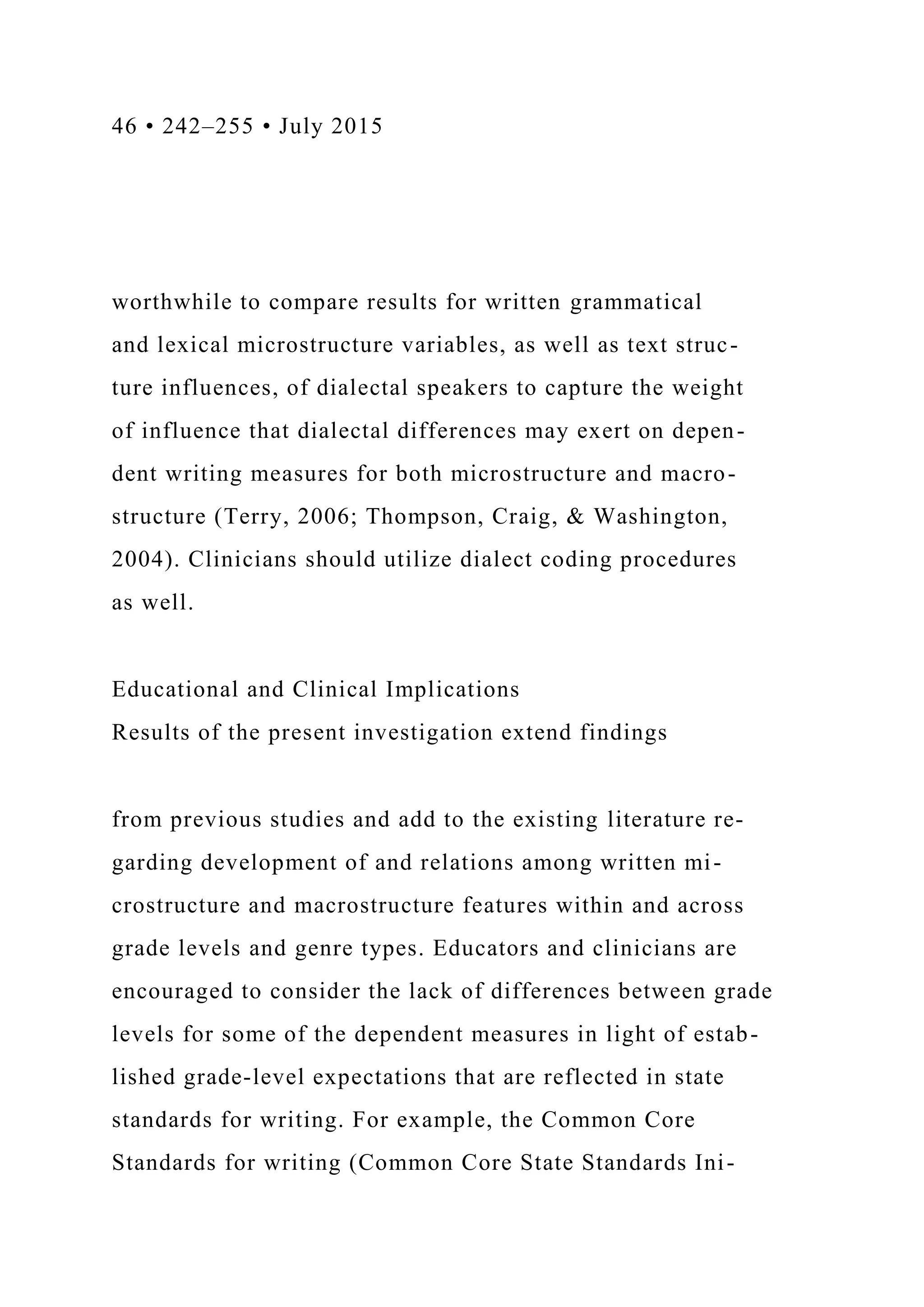 46 • 242–255 • July 2015
worthwhile to compare results for written grammatical
and lexical microstructure variables, as well as text struc-
ture influences, of dialectal speakers to capture the weight
of influence that dialectal differences may exert on depen-
dent writing measures for both microstructure and macro-
structure (Terry, 2006; Thompson, Craig, & Washington,
2004). Clinicians should utilize dialect coding procedures
as well.
Educational and Clinical Implications
Results of the present investigation extend findings
from previous studies and add to the existing literature re-
garding development of and relations among written mi-
crostructure and macrostructure features within and across
grade levels and genre types. Educators and clinicians are
encouraged to consider the lack of differences between grade
levels for some of the dependent measures in light of estab-
lished grade-level expectations that are reflected in state
standards for writing. For example, the Common Core
Standards for writing (Common Core State Standards Ini-
 