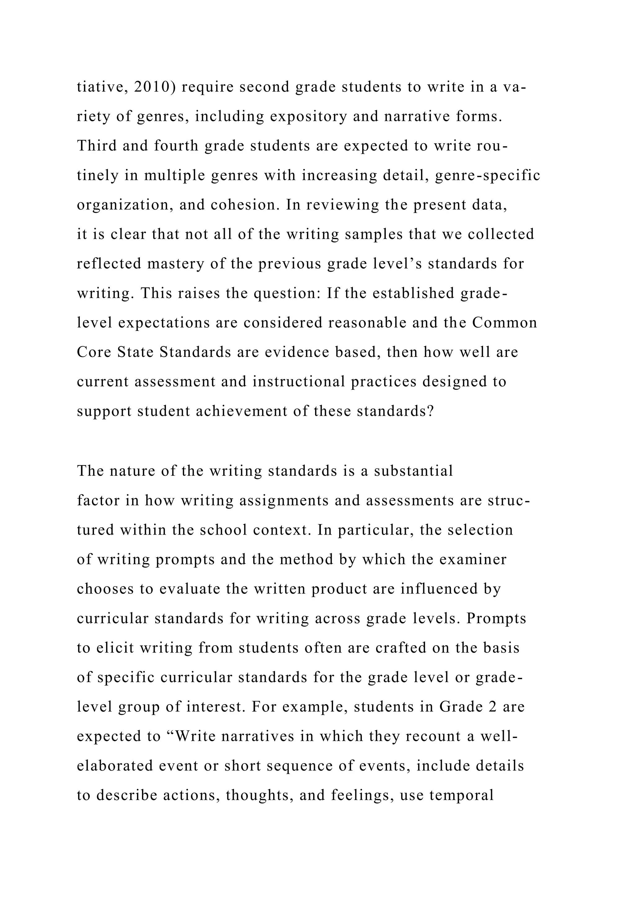 tiative, 2010) require second grade students to write in a va-
riety of genres, including expository and narrative forms.
Third and fourth grade students are expected to write rou-
tinely in multiple genres with increasing detail, genre-specific
organization, and cohesion. In reviewing the present data,
it is clear that not all of the writing samples that we collected
reflected mastery of the previous grade level’s standards for
writing. This raises the question: If the established grade-
level expectations are considered reasonable and the Common
Core State Standards are evidence based, then how well are
current assessment and instructional practices designed to
support student achievement of these standards?
The nature of the writing standards is a substantial
factor in how writing assignments and assessments are struc-
tured within the school context. In particular, the selection
of writing prompts and the method by which the examiner
chooses to evaluate the written product are influenced by
curricular standards for writing across grade levels. Prompts
to elicit writing from students often are crafted on the basis
of specific curricular standards for the grade level or grade-
level group of interest. For example, students in Grade 2 are
expected to “Write narratives in which they recount a well-
elaborated event or short sequence of events, include details
to describe actions, thoughts, and feelings, use temporal
 