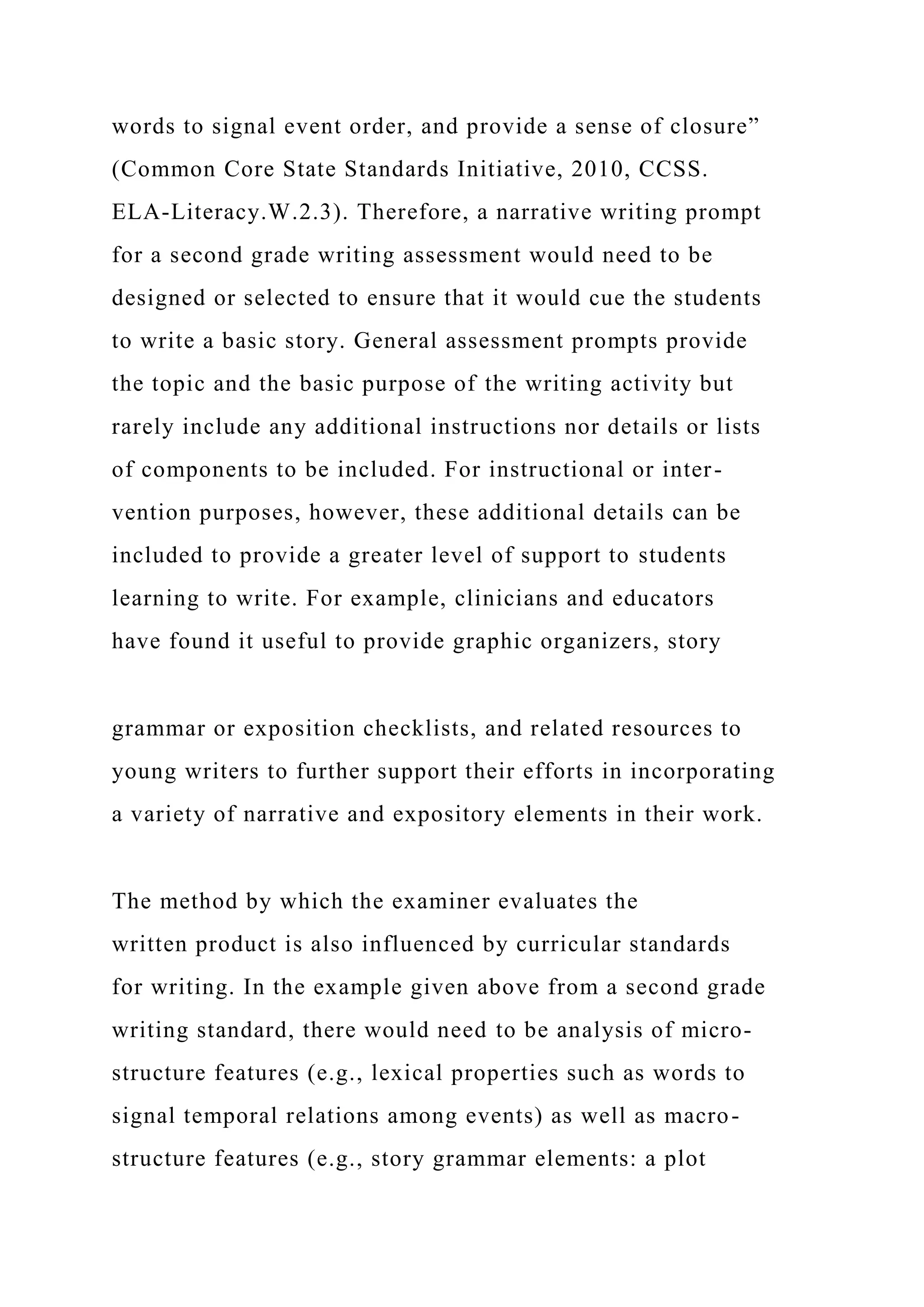 words to signal event order, and provide a sense of closure”
(Common Core State Standards Initiative, 2010, CCSS.
ELA-Literacy.W.2.3). Therefore, a narrative writing prompt
for a second grade writing assessment would need to be
designed or selected to ensure that it would cue the students
to write a basic story. General assessment prompts provide
the topic and the basic purpose of the writing activity but
rarely include any additional instructions nor details or lists
of components to be included. For instructional or inter-
vention purposes, however, these additional details can be
included to provide a greater level of support to students
learning to write. For example, clinicians and educators
have found it useful to provide graphic organizers, story
grammar or exposition checklists, and related resources to
young writers to further support their efforts in incorporating
a variety of narrative and expository elements in their work.
The method by which the examiner evaluates the
written product is also influenced by curricular standards
for writing. In the example given above from a second grade
writing standard, there would need to be analysis of micro-
structure features (e.g., lexical properties such as words to
signal temporal relations among events) as well as macro-
structure features (e.g., story grammar elements: a plot
 