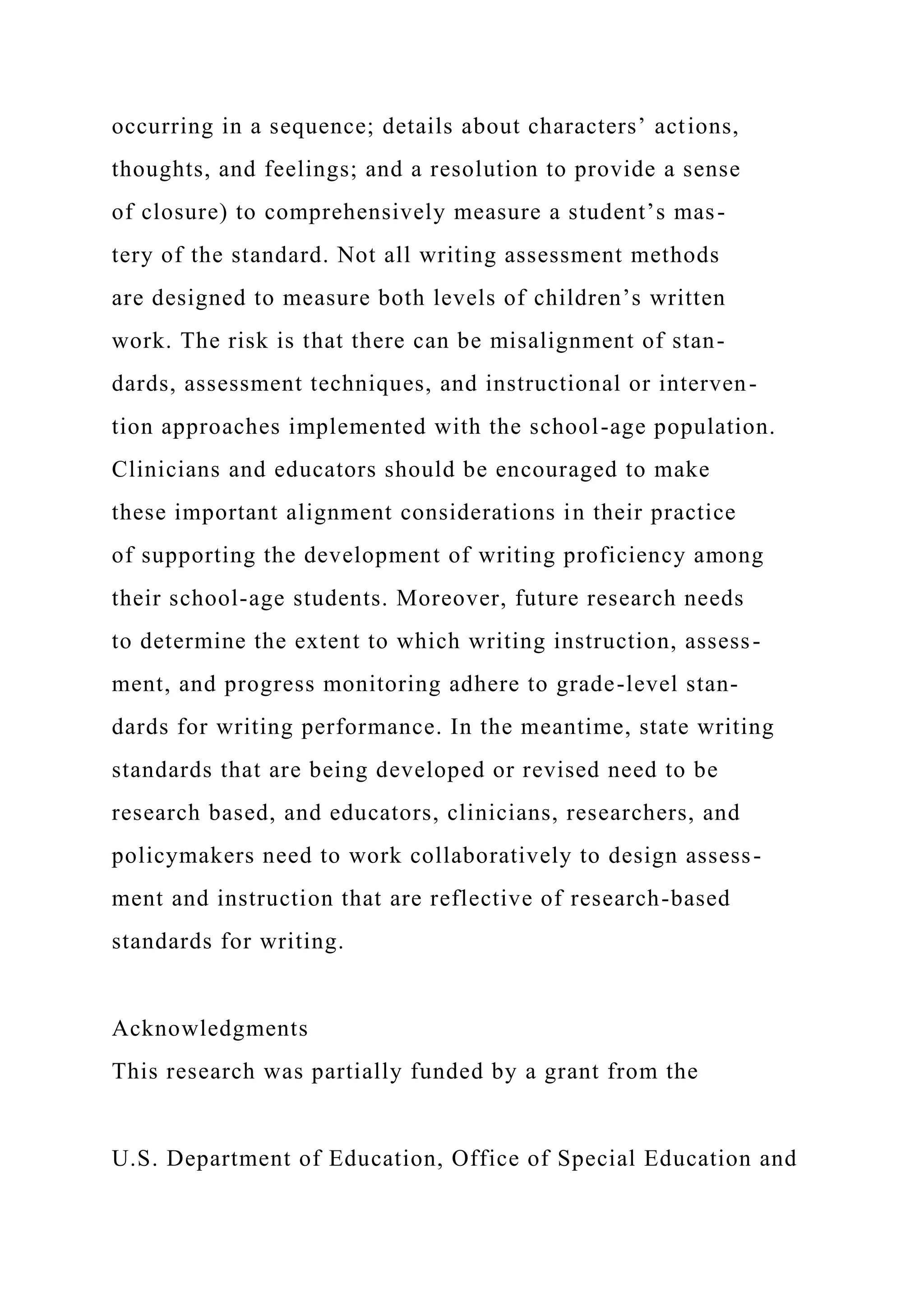 occurring in a sequence; details about characters’ actions,
thoughts, and feelings; and a resolution to provide a sense
of closure) to comprehensively measure a student’s mas-
tery of the standard. Not all writing assessment methods
are designed to measure both levels of children’s written
work. The risk is that there can be misalignment of stan-
dards, assessment techniques, and instructional or interven-
tion approaches implemented with the school-age population.
Clinicians and educators should be encouraged to make
these important alignment considerations in their practice
of supporting the development of writing proficiency among
their school-age students. Moreover, future research needs
to determine the extent to which writing instruction, assess-
ment, and progress monitoring adhere to grade-level stan-
dards for writing performance. In the meantime, state writing
standards that are being developed or revised need to be
research based, and educators, clinicians, researchers, and
policymakers need to work collaboratively to design assess-
ment and instruction that are reflective of research-based
standards for writing.
Acknowledgments
This research was partially funded by a grant from the
U.S. Department of Education, Office of Special Education and
 