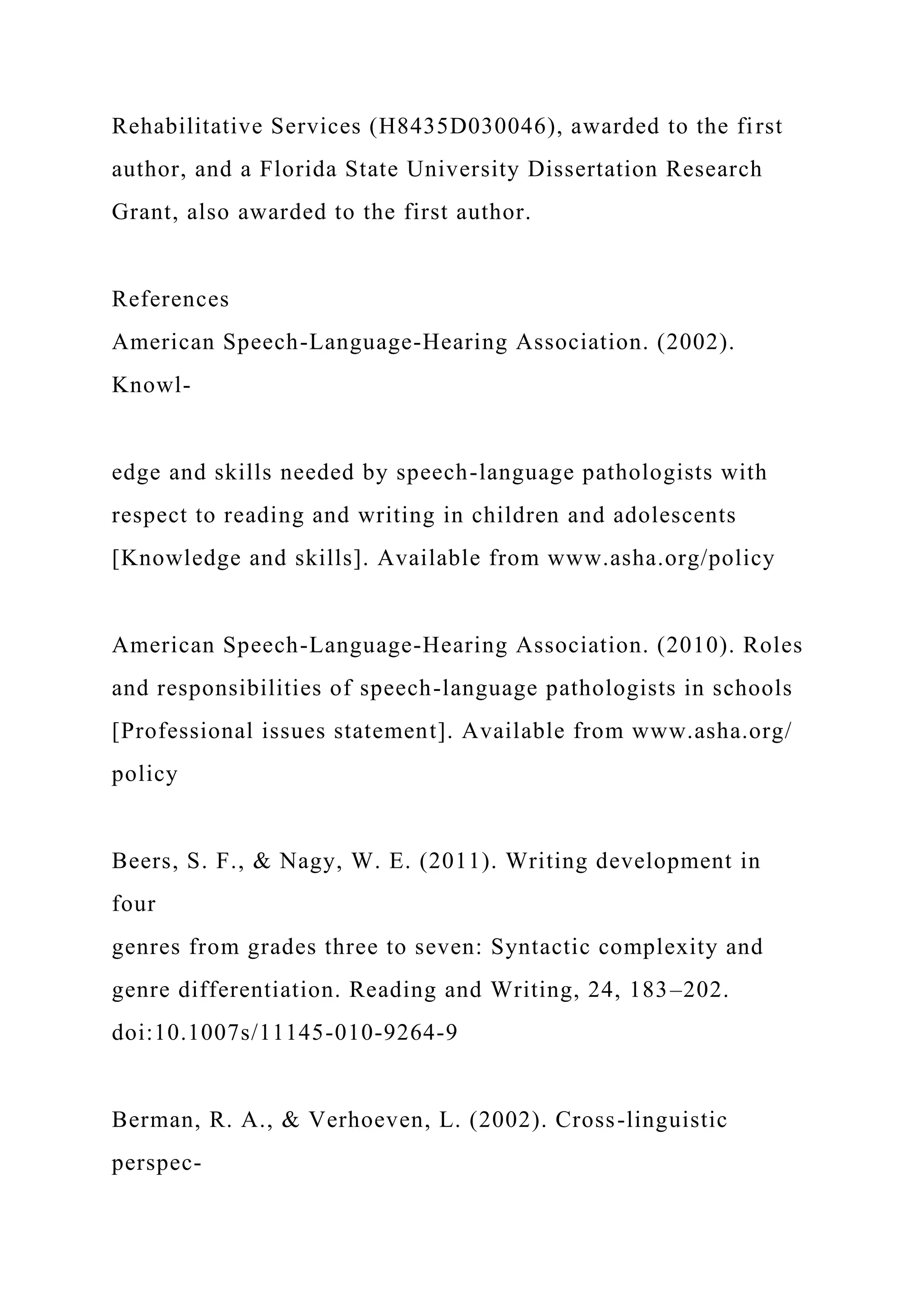 Rehabilitative Services (H8435D030046), awarded to the first
author, and a Florida State University Dissertation Research
Grant, also awarded to the first author.
References
American Speech-Language-Hearing Association. (2002).
Knowl-
edge and skills needed by speech-language pathologists with
respect to reading and writing in children and adolescents
[Knowledge and skills]. Available from www.asha.org/policy
American Speech-Language-Hearing Association. (2010). Roles
and responsibilities of speech-language pathologists in schools
[Professional issues statement]. Available from www.asha.org/
policy
Beers, S. F., & Nagy, W. E. (2011). Writing development in
four
genres from grades three to seven: Syntactic complexity and
genre differentiation. Reading and Writing, 24, 183–202.
doi:10.1007s/11145-010-9264-9
Berman, R. A., & Verhoeven, L. (2002). Cross-linguistic
perspec-
 