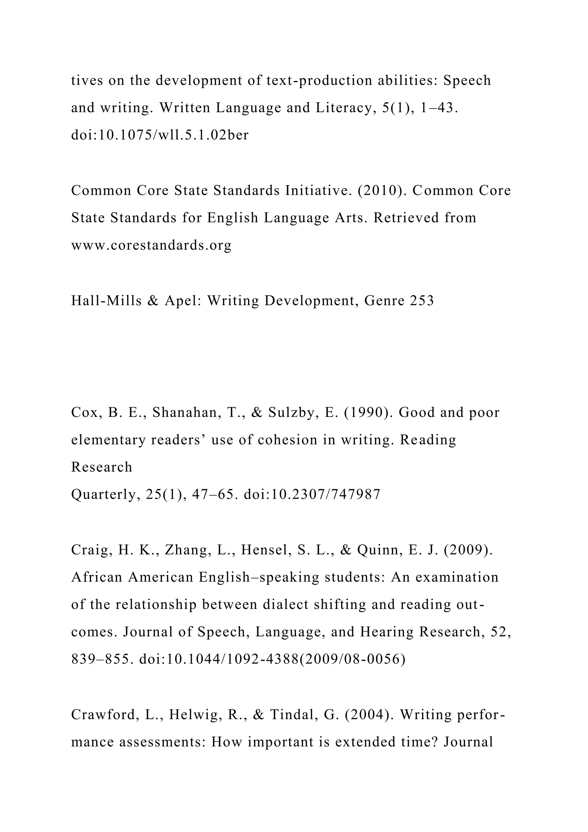 tives on the development of text-production abilities: Speech
and writing. Written Language and Literacy, 5(1), 1–43.
doi:10.1075/wll.5.1.02ber
Common Core State Standards Initiative. (2010). Common Core
State Standards for English Language Arts. Retrieved from
www.corestandards.org
Hall-Mills & Apel: Writing Development, Genre 253
Cox, B. E., Shanahan, T., & Sulzby, E. (1990). Good and poor
elementary readers’ use of cohesion in writing. Reading
Research
Quarterly, 25(1), 47–65. doi:10.2307/747987
Craig, H. K., Zhang, L., Hensel, S. L., & Quinn, E. J. (2009).
African American English–speaking students: An examination
of the relationship between dialect shifting and reading out-
comes. Journal of Speech, Language, and Hearing Research, 52,
839–855. doi:10.1044/1092-4388(2009/08-0056)
Crawford, L., Helwig, R., & Tindal, G. (2004). Writing perfor-
mance assessments: How important is extended time? Journal
 