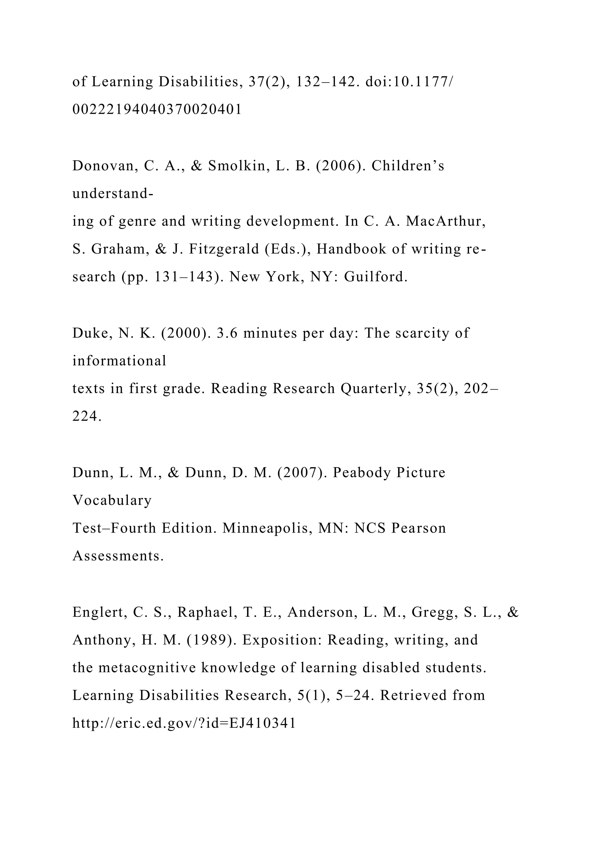 of Learning Disabilities, 37(2), 132–142. doi:10.1177/
00222194040370020401
Donovan, C. A., & Smolkin, L. B. (2006). Children’s
understand-
ing of genre and writing development. In C. A. MacArthur,
S. Graham, & J. Fitzgerald (Eds.), Handbook of writing re-
search (pp. 131–143). New York, NY: Guilford.
Duke, N. K. (2000). 3.6 minutes per day: The scarcity of
informational
texts in first grade. Reading Research Quarterly, 35(2), 202–
224.
Dunn, L. M., & Dunn, D. M. (2007). Peabody Picture
Vocabulary
Test–Fourth Edition. Minneapolis, MN: NCS Pearson
Assessments.
Englert, C. S., Raphael, T. E., Anderson, L. M., Gregg, S. L., &
Anthony, H. M. (1989). Exposition: Reading, writing, and
the metacognitive knowledge of learning disabled students.
Learning Disabilities Research, 5(1), 5–24. Retrieved from
http://eric.ed.gov/?id=EJ410341
 