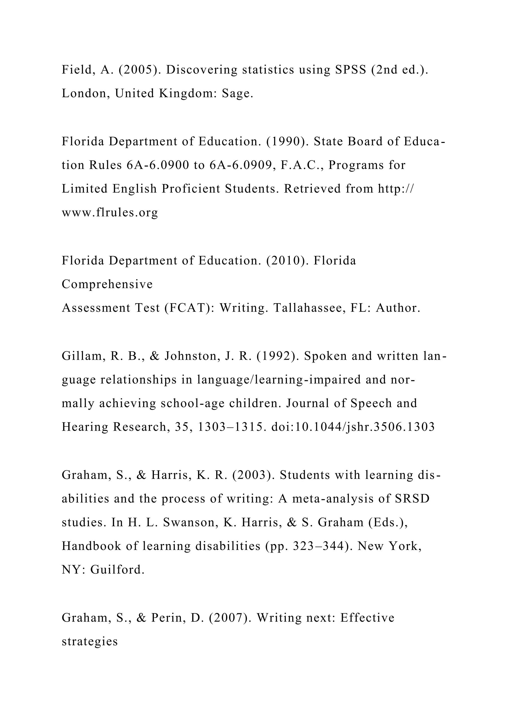 Field, A. (2005). Discovering statistics using SPSS (2nd ed.).
London, United Kingdom: Sage.
Florida Department of Education. (1990). State Board of Educa-
tion Rules 6A-6.0900 to 6A-6.0909, F.A.C., Programs for
Limited English Proficient Students. Retrieved from http://
www.flrules.org
Florida Department of Education. (2010). Florida
Comprehensive
Assessment Test (FCAT): Writing. Tallahassee, FL: Author.
Gillam, R. B., & Johnston, J. R. (1992). Spoken and written lan-
guage relationships in language/learning-impaired and nor-
mally achieving school-age children. Journal of Speech and
Hearing Research, 35, 1303–1315. doi:10.1044/jshr.3506.1303
Graham, S., & Harris, K. R. (2003). Students with learning dis-
abilities and the process of writing: A meta-analysis of SRSD
studies. In H. L. Swanson, K. Harris, & S. Graham (Eds.),
Handbook of learning disabilities (pp. 323–344). New York,
NY: Guilford.
Graham, S., & Perin, D. (2007). Writing next: Effective
strategies
 