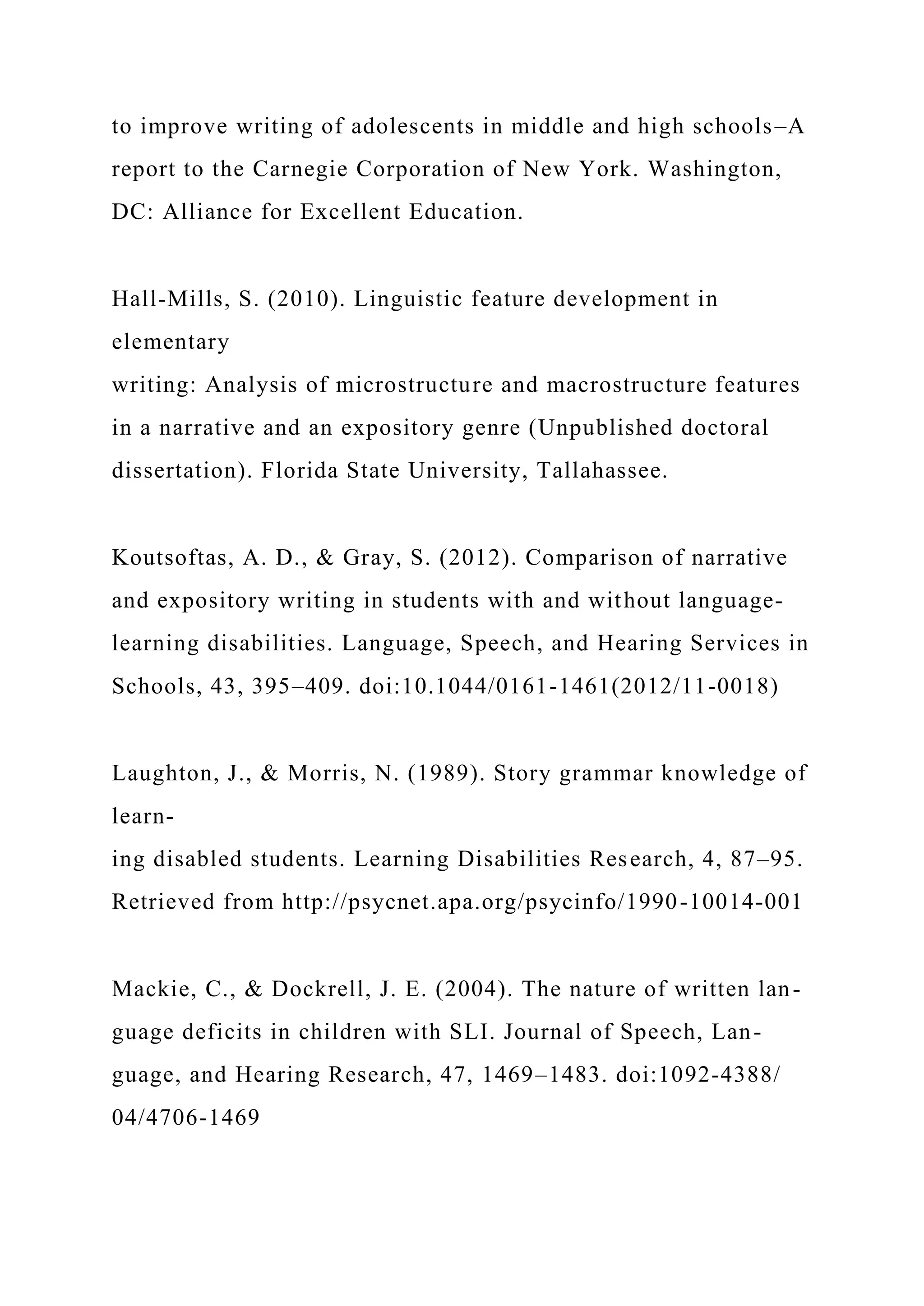 to improve writing of adolescents in middle and high schools–A
report to the Carnegie Corporation of New York. Washington,
DC: Alliance for Excellent Education.
Hall-Mills, S. (2010). Linguistic feature development in
elementary
writing: Analysis of microstructure and macrostructure features
in a narrative and an expository genre (Unpublished doctoral
dissertation). Florida State University, Tallahassee.
Koutsoftas, A. D., & Gray, S. (2012). Comparison of narrative
and expository writing in students with and without language-
learning disabilities. Language, Speech, and Hearing Services in
Schools, 43, 395–409. doi:10.1044/0161-1461(2012/11-0018)
Laughton, J., & Morris, N. (1989). Story grammar knowledge of
learn-
ing disabled students. Learning Disabilities Research, 4, 87–95.
Retrieved from http://psycnet.apa.org/psycinfo/1990-10014-001
Mackie, C., & Dockrell, J. E. (2004). The nature of written lan-
guage deficits in children with SLI. Journal of Speech, Lan-
guage, and Hearing Research, 47, 1469–1483. doi:1092-4388/
04/4706-1469
 