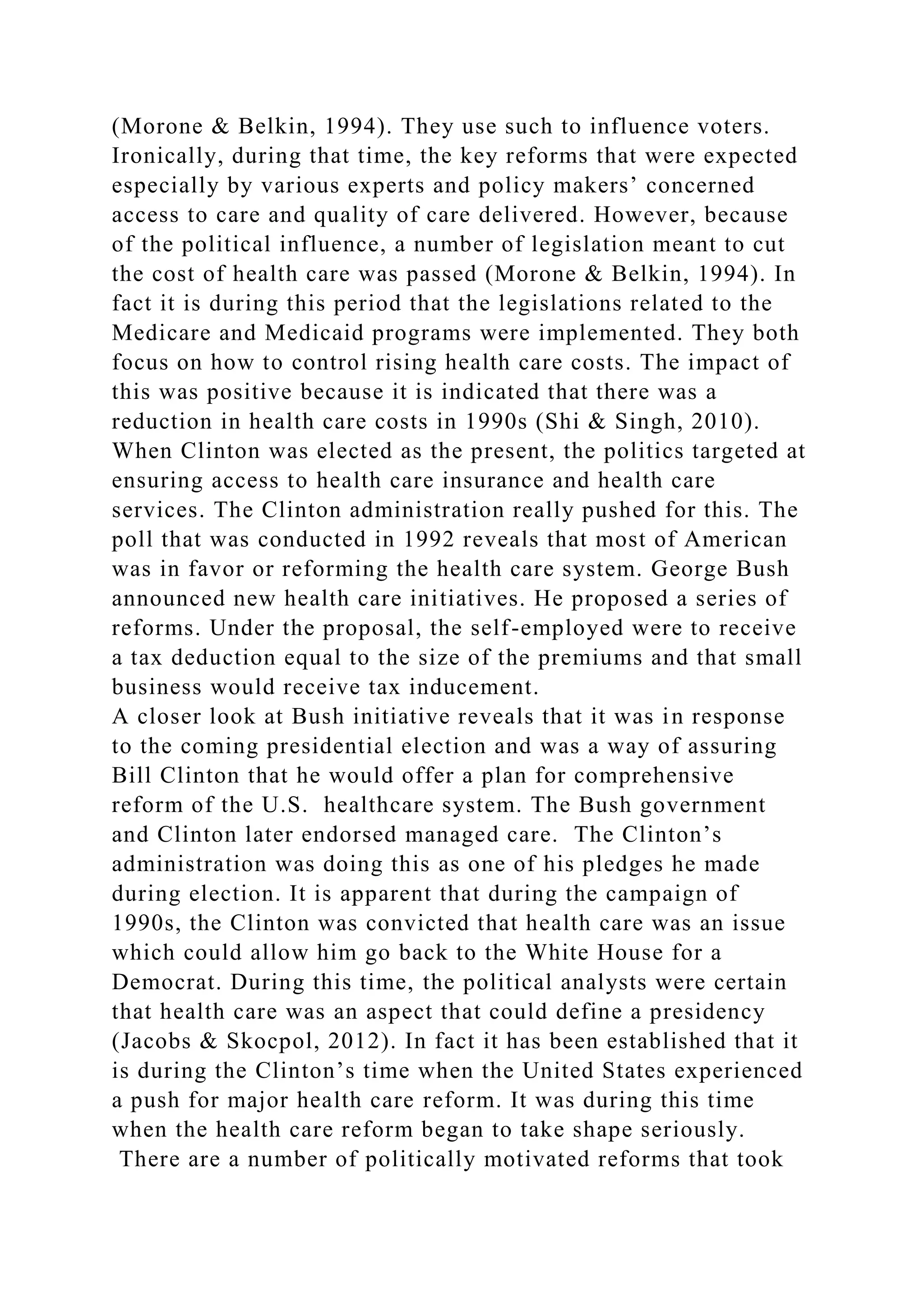 (Morone & Belkin, 1994). They use such to influence voters.
Ironically, during that time, the key reforms that were expected
especially by various experts and policy makers’ concerned
access to care and quality of care delivered. However, because
of the political influence, a number of legislation meant to cut
the cost of health care was passed (Morone & Belkin, 1994). In
fact it is during this period that the legislations related to the
Medicare and Medicaid programs were implemented. They both
focus on how to control rising health care costs. The impact of
this was positive because it is indicated that there was a
reduction in health care costs in 1990s (Shi & Singh, 2010).
When Clinton was elected as the present, the politics targeted at
ensuring access to health care insurance and health care
services. The Clinton administration really pushed for this. The
poll that was conducted in 1992 reveals that most of American
was in favor or reforming the health care system. George Bush
announced new health care initiatives. He proposed a series of
reforms. Under the proposal, the self-employed were to receive
a tax deduction equal to the size of the premiums and that small
business would receive tax inducement.
A closer look at Bush initiative reveals that it was in response
to the coming presidential election and was a way of assuring
Bill Clinton that he would offer a plan for comprehensive
reform of the U.S. healthcare system. The Bush government
and Clinton later endorsed managed care. The Clinton’s
administration was doing this as one of his pledges he made
during election. It is apparent that during the campaign of
1990s, the Clinton was convicted that health care was an issue
which could allow him go back to the White House for a
Democrat. During this time, the political analysts were certain
that health care was an aspect that could define a presidency
(Jacobs & Skocpol, 2012). In fact it has been established that it
is during the Clinton’s time when the United States experienced
a push for major health care reform. It was during this time
when the health care reform began to take shape seriously.
There are a number of politically motivated reforms that took
 